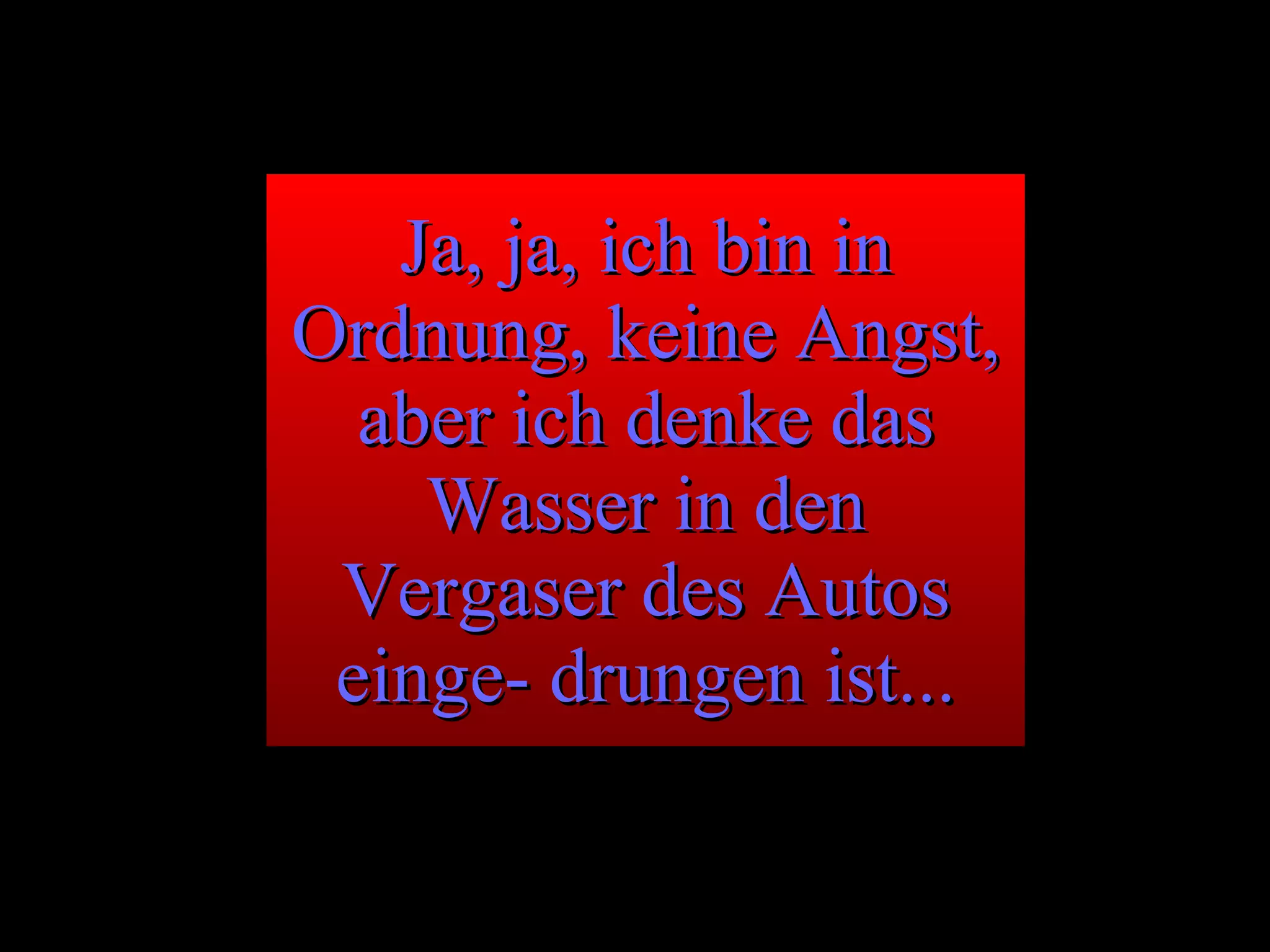 Ja, ja, ich bin in Ordnung, keine Angst, aber ich denke das Wasser in den Vergaser des Autos einge- drungen ist... 