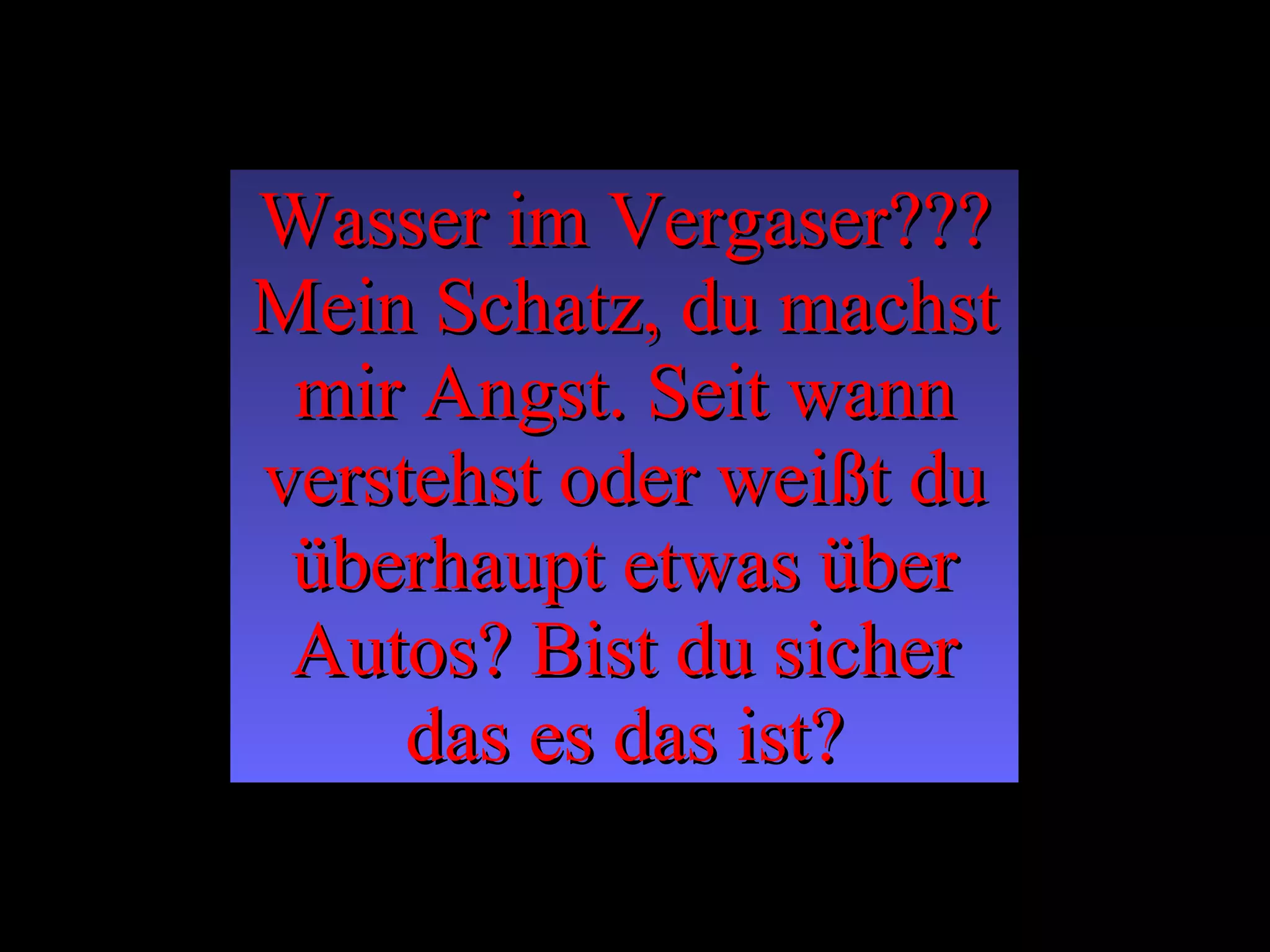 Wasser im Vergaser??? Mein Schatz, du machst mir Angst. Seit wann verstehst oder weißt du überhaupt etwas über Autos? Bist du sicher das es das ist? 