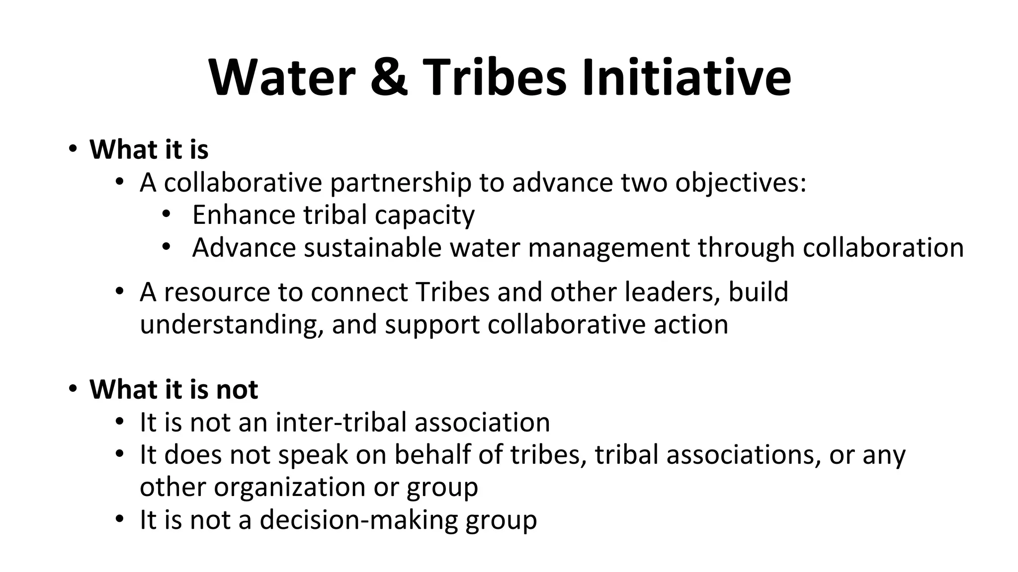 Water & Tribes Initiative
• What it is
• A collaborative partnership to advance two objectives:
• Enhance tribal capacity
• Advance sustainable water management through collaboration
• A resource to connect Tribes and other leaders, build
understanding, and support collaborative action
• What it is not
• It is not an inter-tribal association
• It does not speak on behalf of tribes, tribal associations, or any
other organization or group
• It is not a decision-making group
 