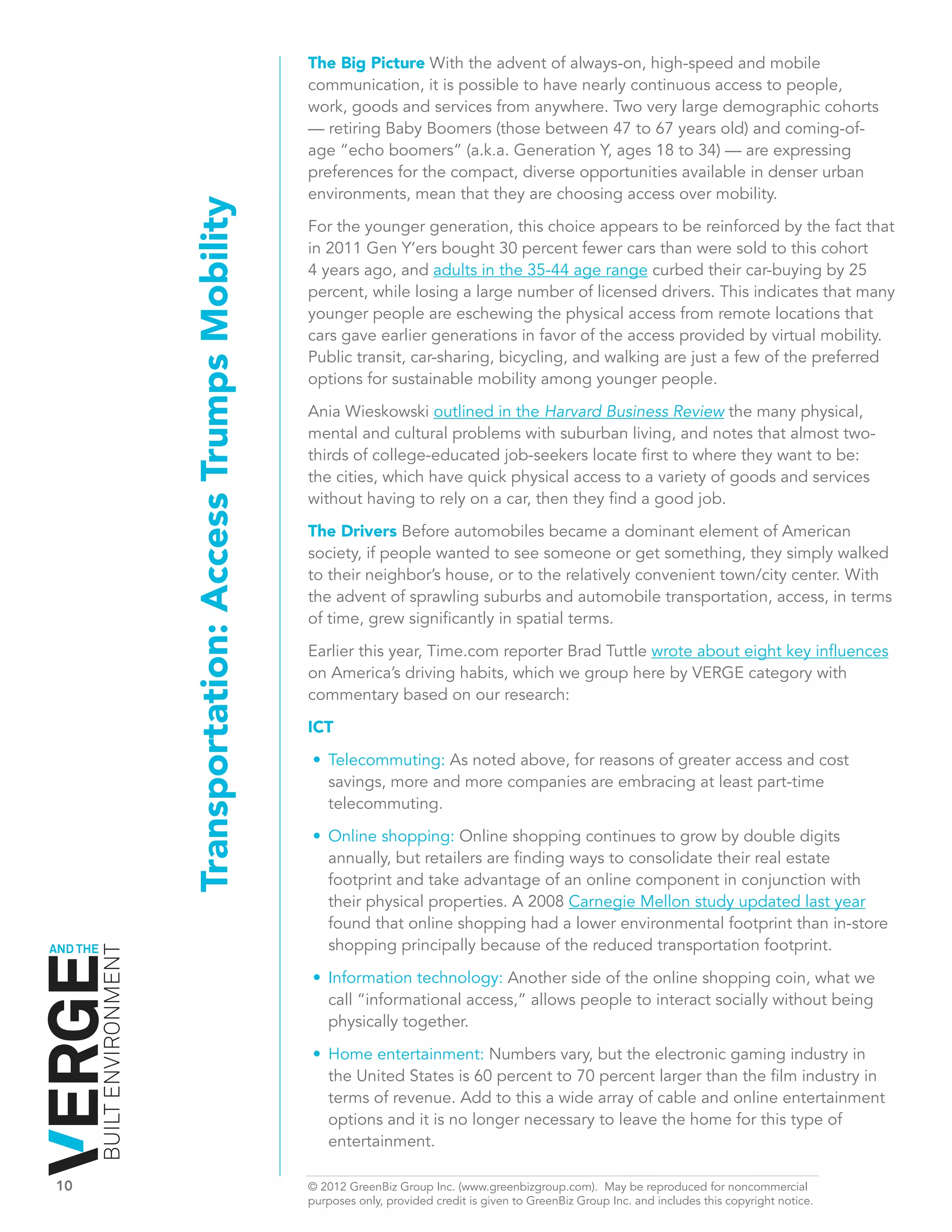 The Big Picture With the advent of always-on, high-speed and mobile
                                                                       communication, it is possible to have nearly continuous access to people,
                                                                       work, goods and services from anywhere. Two very large demographic cohorts
                                                                       — retiring Baby Boomers (those between 47 to 67 years old) and coming-of-
                                                                       age “echo boomers” (a.k.a. Generation Y, ages 18 to 34) — are expressing
                                                                       preferences for the compact, diverse opportunities available in denser urban
                                                                       environments, mean that they are choosing access over mobility.
                              Transportation: Access Trumps Mobility   For the younger generation, this choice appears to be reinforced by the fact that
                                                                       in 2011 Gen Y’ers bought 30 percent fewer cars than were sold to this cohort
                                                                       4 years ago, and adults in the 35-44 age range curbed their car-buying by 25
                                                                       percent, while losing a large number of licensed drivers. This indicates that many
                                                                       younger people are eschewing the physical access from remote locations that
                                                                       cars gave earlier generations in favor of the access provided by virtual mobility.
                                                                       Public transit, car-sharing, bicycling, and walking are just a few of the preferred
                                                                       options for sustainable mobility among younger people.

                                                                       Ania Wieskowski outlined in the Harvard Business Review the many physical,
                                                                       mental and cultural problems with suburban living, and notes that almost two-
                                                                       thirds of college-educated job-seekers locate first to where they want to be:
                                                                       the cities, which have quick physical access to a variety of goods and services
                                                                       without having to rely on a car, then they find a good job.

                                                                       The Drivers Before automobiles became a dominant element of American
                                                                       society, if people wanted to see someone or get something, they simply walked
                                                                       to their neighbor’s house, or to the relatively convenient town/city center. With
                                                                       the advent of sprawling suburbs and automobile transportation, access, in terms
                                                                       of time, grew significantly in spatial terms.

                                                                       Earlier this year, Time.com reporter Brad Tuttle wrote about eight key influences
                                                                       on America’s driving habits, which we group here by VERGE category with
                                                                       commentary based on our research:

                                                                       ICT

                                                                       •	 Telecommuting: As noted above, for reasons of greater access and cost
                                                                          savings, more and more companies are embracing at least part-time
                                                                          telecommuting.

                                                                       •	 Online shopping: Online shopping continues to grow by double digits
                                                                          annually, but retailers are finding ways to consolidate their real estate
                                                                          footprint and take advantage of an online component in conjunction with
                                                                          their physical properties. A 2008 Carnegie Mellon study updated last year
                                                                          found that online shopping had a lower environmental footprint than in-store
AND THE                                                                   shopping principally because of the reduced transportation footprint.
          BUILT ENVIRONMENT




                                                                       •	 Information technology: Another side	of the online shopping coin, what we
                                                                          call “informational access,” allows people to interact socially without being
                                                                          physically together.

                                                                       •	 Home entertainment: Numbers vary, but the electronic gaming industry in
                                                                          the United States is 60 percent to 70 percent larger than the film industry in
                                                                          terms of revenue. Add to this a wide array of cable and online entertainment
                                                                          options and it is no longer necessary to leave the home for this type of
                                                                          entertainment.

10	                                                                    © 2012 GreenBiz Group Inc. (www.greenbizgroup.com). May be reproduced for noncommercial
	                                                                      purposes only, provided credit is given to GreenBiz Group Inc. and includes this copyright notice.
 