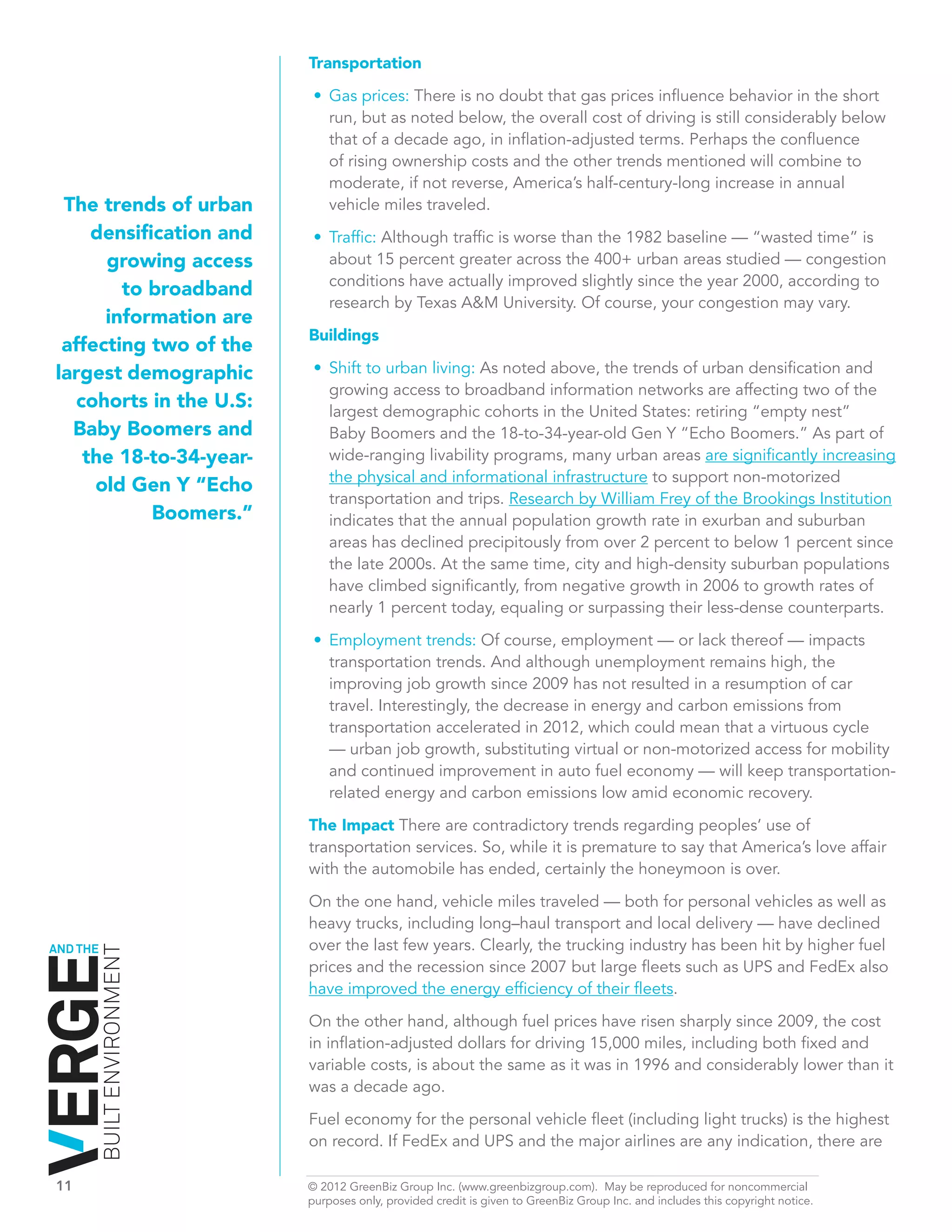 Transportation

                               •	 Gas prices: There is no doubt that gas prices influence behavior in the short
                                  run, but as noted below, the overall cost of driving is still considerably below
                                  that of a decade ago, in inflation-adjusted terms. Perhaps the confluence
                                  of rising ownership costs and the other trends mentioned will combine to
                                  moderate, if not reverse, America’s half-century-long increase in annual
 The trends of urban              vehicle miles traveled.
     densification and         •	 Traffic: Although traffic is worse than the 1982 baseline — “wasted time” is
      growing access              about 15 percent greater across the 400+ urban areas studied — congestion
                                  conditions have actually improved slightly since the year 2000, according to
        to broadband
                                  research by Texas A&M University. Of course, your congestion may vary.
      information are
                              Buildings
 affecting two of the
largest demographic            •	 Shift to urban living: As noted above, the trends of urban densification and
                                  growing access to broadband information networks are affecting two of the
   cohorts in the U.S:            largest demographic cohorts in the United States: retiring “empty nest”
  Baby Boomers and                Baby Boomers and the 18-to-34-year-old Gen Y “Echo Boomers.” As part of
    the 18-to-34-year-            wide-ranging livability programs, many urban areas are significantly increasing
                                  the physical and informational infrastructure to support non-motorized
     old Gen Y “Echo
                                  transportation and trips. Research by William Frey of the Brookings Institution
            Boomers.”             indicates that the annual population growth rate in exurban and suburban
                                  areas has declined precipitously from over 2 percent to below 1 percent since
                                  the late 2000s. At the same time, city and high-density suburban populations
                                  have climbed significantly, from negative growth in 2006 to growth rates of
                                  nearly 1 percent today, equaling or surpassing their less-dense counterparts.
                               •	 Employment trends: Of course, employment — or lack thereof — impacts
                                  transportation trends. And although unemployment remains high, the
                                  improving job growth since 2009 has not resulted in a resumption of car
                                  travel. Interestingly, the decrease in energy and carbon emissions from
                                  transportation accelerated in 2012, which could mean that a virtuous cycle
                                  — urban job growth, substituting virtual or non-motorized access for mobility
                                  and continued improvement in auto fuel economy — will keep transportation-
                                  related energy and carbon emissions low amid economic recovery.

                              The Impact There are contradictory trends regarding peoples’ use of
                              transportation services. So, while it is premature to say that America’s love affair
                              with the automobile has ended, certainly the honeymoon is over.

                              On the one hand, vehicle miles traveled — both for personal vehicles as well as
                              heavy trucks, including long–haul transport and local delivery — have declined
AND THE                       over the last few years. Clearly, the trucking industry has been hit by higher fuel
          BUILT ENVIRONMENT




                              prices and the recession since 2007 but large fleets such as UPS and FedEx also
                              have improved the energy efficiency of their fleets.
                              On the other hand, although fuel prices have risen sharply since 2009, the cost
                              in inflation-adjusted dollars for driving 15,000 miles, including both fixed and
                              variable costs, is about the same as it was in 1996 and considerably lower than it
                              was a decade ago.

                              Fuel economy for the personal vehicle fleet (including light trucks) is the highest
                              on record. If FedEx and UPS and the major airlines are any indication, there are

11	                           © 2012 GreenBiz Group Inc. (www.greenbizgroup.com). May be reproduced for noncommercial
	                             purposes only, provided credit is given to GreenBiz Group Inc. and includes this copyright notice.
 