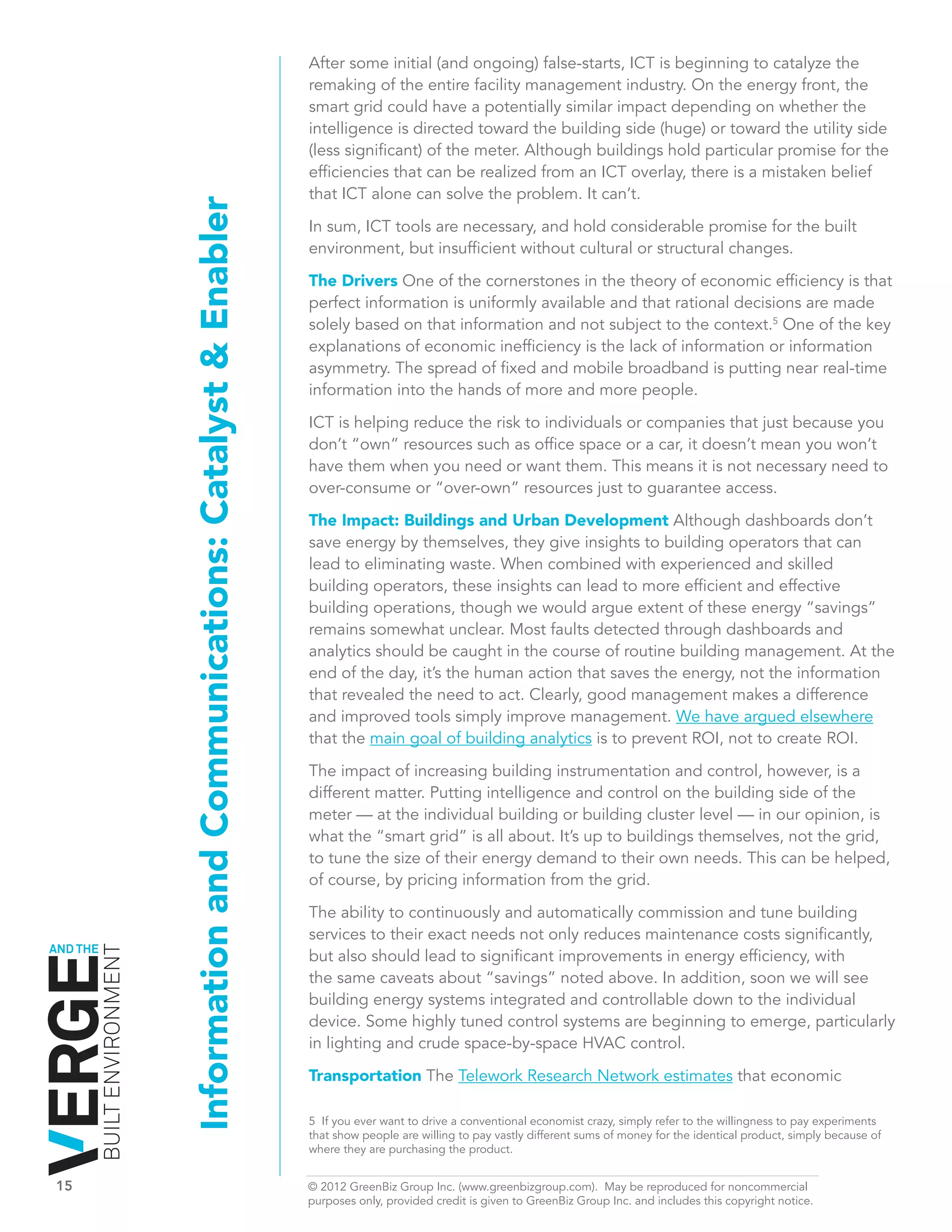 After some initial (and ongoing) false-starts, ICT is beginning to catalyze the
                                                                                   remaking of the entire facility management industry. On the energy front, the
                                                                                   smart grid could have a potentially similar impact depending on whether the
                                                                                   intelligence is directed toward the building side (huge) or toward the utility side
                                                                                   (less significant) of the meter. Although buildings hold particular promise for the
                                                                                   efficiencies that can be realized from an ICT overlay, there is a mistaken belief
                                                                                   that ICT alone can solve the problem. It can’t.
                              Information and Communications: Catalyst & Enabler   In sum, ICT tools are necessary, and hold considerable promise for the built
                                                                                   environment, but insufficient without cultural or structural changes.

                                                                                   The Drivers One of the cornerstones in the theory of economic efficiency is that
                                                                                   perfect information is uniformly available and that rational decisions are made
                                                                                   solely based on that information and not subject to the context.5 One of the key
                                                                                   explanations of economic inefficiency is the lack of information or information
                                                                                   asymmetry. The spread of fixed and mobile broadband is putting near real-time
                                                                                   information into the hands of more and more people.

                                                                                   ICT is helping reduce the risk to individuals or companies that just because you
                                                                                   don’t “own” resources such as office space or a car, it doesn’t mean you won’t
                                                                                   have them when you need or want them. This means it is not necessary need to
                                                                                   over-consume or “over-own” resources just to guarantee access.

                                                                                   The Impact: Buildings and Urban Development Although dashboards don’t
                                                                                   save energy by themselves, they give insights to building operators that can
                                                                                   lead to eliminating waste. When combined with experienced and skilled
                                                                                   building operators, these insights can lead to more efficient and effective
                                                                                   building operations, though we would argue extent of these energy “savings”
                                                                                   remains somewhat unclear. Most faults detected through dashboards and
                                                                                   analytics should be caught in the course of routine building management. At the
                                                                                   end of the day, it’s the human action that saves the energy, not the information
                                                                                   that revealed the need to act. Clearly, good management makes a difference
                                                                                   and improved tools simply improve management. We have argued elsewhere
                                                                                   that the main goal of building analytics is to prevent ROI, not to create ROI.

                                                                                   The impact of increasing building instrumentation and control, however, is a
                                                                                   different matter. Putting intelligence and control on the building side of the
                                                                                   meter — at the individual building or building cluster level — in our opinion, is
                                                                                   what the “smart grid” is all about. It’s up to buildings themselves, not the grid,
                                                                                   to tune the size of their energy demand to their own needs. This can be helped,
                                                                                   of course, by pricing information from the grid.

                                                                                   The ability to continuously and automatically commission and tune building
                                                                                   services to their exact needs not only reduces maintenance costs significantly,
AND THE
          BUILT ENVIRONMENT




                                                                                   but also should lead to significant improvements in energy efficiency, with
                                                                                   the same caveats about “savings” noted above. In addition, soon we will see
                                                                                   building energy systems integrated and controllable down to the individual
                                                                                   device. Some highly tuned control systems are beginning to emerge, particularly
                                                                                   in lighting and crude space-by-space HVAC control.

                                                                                   Transportation The Telework Research Network estimates that economic

                                                                                   5 If you ever want to drive a conventional economist crazy, simply refer to the willingness to pay experiments
                                                                                   that show people are willing to pay vastly different sums of money for the identical product, simply because of
                                                                                   where they are purchasing the product.


15	                                                                                © 2012 GreenBiz Group Inc. (www.greenbizgroup.com). May be reproduced for noncommercial
	                                                                                  purposes only, provided credit is given to GreenBiz Group Inc. and includes this copyright notice.
 