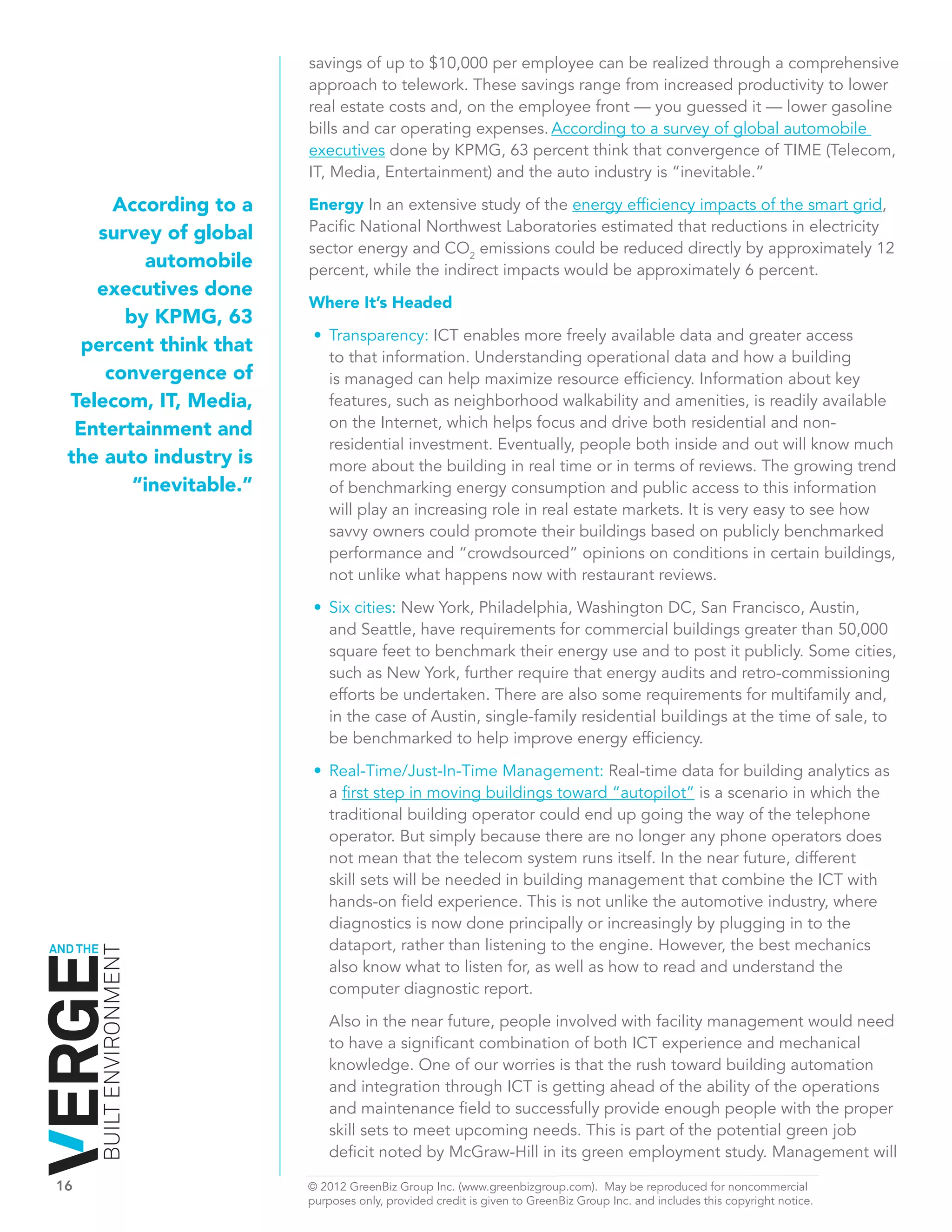 savings of up to $10,000 per employee can be realized through a comprehensive
                              approach to telework. These savings range from increased productivity to lower
                              real estate costs and, on the employee front — you guessed it — lower gasoline
                              bills and car operating expenses. According to a survey of global automobile
                              executives done by KPMG, 63 percent think that convergence of TIME (Telecom,
                              IT, Media, Entertainment) and the auto industry is “inevitable.”

         According to a       Energy In an extensive study of the energy efficiency impacts of the smart grid,
       survey of global       Pacific National Northwest Laboratories estimated that reductions in electricity
                              sector energy and CO2 emissions could be reduced directly by approximately 12
            automobile        percent, while the indirect impacts would be approximately 6 percent.
       executives done
                              Where It’s Headed
          by KPMG, 63
                               •	 Transparency: ICT enables more freely available data and greater access
     percent think that
                                  to that information. Understanding operational data and how a building
        convergence of            is managed can help maximize resource efficiency. Information about key
    Telecom, IT, Media,           features, such as neighborhood walkability and amenities, is readily available
     Entertainment and            on the Internet, which helps focus and drive both residential and non-
                                  residential investment. Eventually, people both inside and out will know much
    the auto industry is          more about the building in real time or in terms of reviews. The growing trend
           “inevitable.”          of benchmarking energy consumption and public access to this information
                                  will play an increasing role in real estate markets. It is very easy to see how
                                  savvy owners could promote their buildings based on publicly benchmarked
                                  performance and “crowdsourced” opinions on conditions in certain buildings,
                                  not unlike what happens now with restaurant reviews.
                               •	 Six cities: New York, Philadelphia, Washington DC, San Francisco, Austin,
                                  and Seattle, have requirements for commercial buildings greater than 50,000
                                  square feet to benchmark their energy use and to post it publicly. Some cities,
                                  such as New York, further require that energy audits and retro-commissioning
                                  efforts be undertaken. There are also some requirements for multifamily and,
                                  in the case of Austin, single-family residential buildings at the time of sale, to
                                  be benchmarked to help improve energy efficiency.

                               •	 Real-Time/Just-In-Time Management: Real-time data for building analytics as
                                  a first step in moving buildings toward “autopilot” is a scenario in which the
                                  traditional building operator could end up going the way of the telephone
                                  operator. But simply because there are no longer any phone operators does
                                  not mean that the telecom system runs itself. In the near future, different
                                  skill sets will be needed in building management that combine the ICT with
                                  hands-on field experience. This is not unlike the automotive industry, where
                                  diagnostics is now done principally or increasingly by plugging in to the
AND THE                           dataport, rather than listening to the engine. However, the best mechanics
          BUILT ENVIRONMENT




                                  also know what to listen for, as well as how to read and understand the
                                  computer diagnostic report.

                                  Also in the near future, people involved with facility management would need
                                  to have a significant combination of both ICT experience and mechanical
                                  knowledge. One of our worries is that the rush toward building automation
                                  and integration through ICT is getting ahead of the ability of the operations
                                  and maintenance field to successfully provide enough people with the proper
                                  skill sets to meet upcoming needs. This is part of the potential green job
                                  deficit noted by McGraw-Hill in its green employment study. Management will

16	                           © 2012 GreenBiz Group Inc. (www.greenbizgroup.com). May be reproduced for noncommercial
	                             purposes only, provided credit is given to GreenBiz Group Inc. and includes this copyright notice.
 