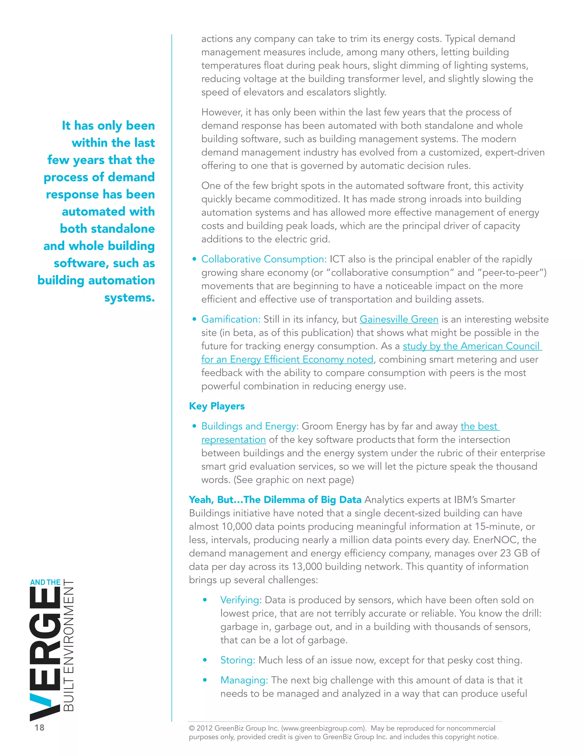 actions any company can take to trim its energy costs. Typical demand
                                 management measures include, among many others, letting building
                                 temperatures float during peak hours, slight dimming of lighting systems,
                                 reducing voltage at the building transformer level, and slightly slowing the
                                 speed of elevators and escalators slightly.

                                 However, it has only been within the last few years that the process of
        It has only been         demand response has been automated with both standalone and whole
          within the last        building software, such as building management systems. The modern
                                 demand management industry has evolved from a customized, expert-driven
      few years that the         offering to one that is governed by automatic decision rules.
     process of demand
                                 One of the few bright spots in the automated software front, this activity
     response has been           quickly became commoditized. It has made strong inroads into building
        automated with           automation systems and has allowed more effective management of energy
        both standalone          costs and building peak loads, which are the principal driver of capacity
                                 additions to the electric grid.
     and whole building
       software, such as      •	 Collaborative Consumption: ICT also is the principal enabler of the rapidly
                                 growing share economy (or “collaborative consumption” and “peer-to-peer”)
    building automation          movements that are beginning to have a noticeable impact on the more
                systems.         efficient and effective use of transportation and building assets.
                              •	 Gamification: Still in its infancy, but Gainesville Green is an interesting website
                                 site (in beta, as of this publication) that shows what might be possible in the
                                 future for tracking energy consumption. As a study by the American Council
                                 for an Energy Efficient Economy noted, combining smart metering and user
                                 feedback with the ability to compare consumption with peers is the most
                                 powerful combination in reducing energy use.

                              Key Players

                              •	 Buildings and Energy: Groom Energy has by far and away the best
                                 representation of the key software products that form the intersection
                                 between buildings and the energy system under the rubric of their enterprise
                                 smart grid evaluation services, so we will let the picture speak the thousand
                                 words. (See graphic on next page)

                              Yeah, But…The Dilemma of Big Data Analytics experts at IBM’s Smarter
                              Buildings initiative have noted that a single decent-sized building can have
                              almost 10,000 data points producing meaningful information at 15-minute, or
                              less, intervals, producing nearly a million data points every day. EnerNOC, the
                              demand management and energy efficiency company, manages over 23 GB of
                              data per day across its 13,000 building network. This quantity of information
AND THE                       brings up several challenges:
          BUILT ENVIRONMENT




                                  •	   Verifying: Data is produced by sensors, which have been often sold on
                                       lowest price, that are not terribly accurate or reliable. You know the drill:
                                       garbage in, garbage out, and in a building with thousands of sensors,
                                       that can be a lot of garbage.

                                  •	   Storing: Much less of an issue now, except for that pesky cost thing.

                                  •	   Managing: The next big challenge with this amount of data is that it
                                       needs to be managed and analyzed in a way that can produce useful


18	                           © 2012 GreenBiz Group Inc. (www.greenbizgroup.com). May be reproduced for noncommercial
	                             purposes only, provided credit is given to GreenBiz Group Inc. and includes this copyright notice.
 