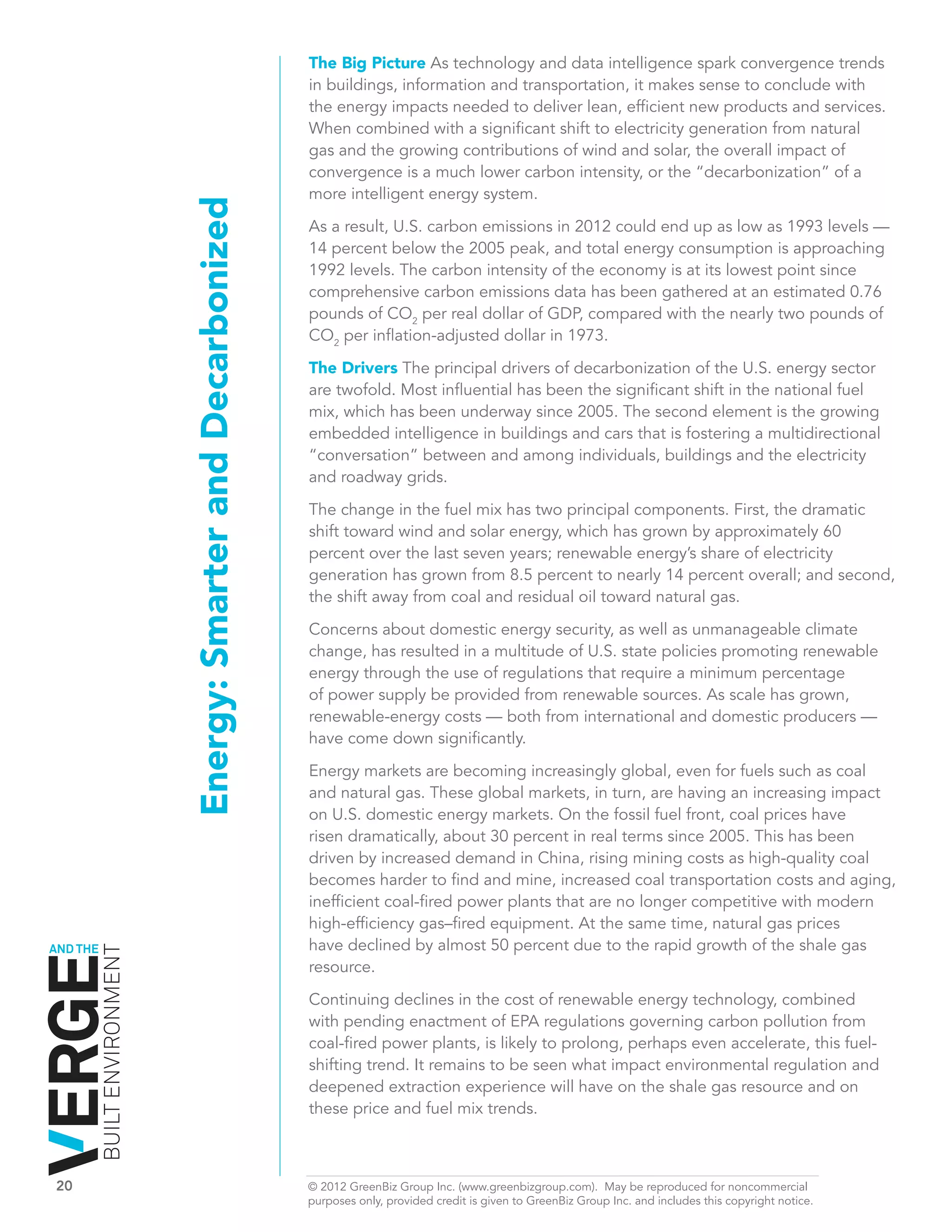 The Big Picture As technology and data intelligence spark convergence trends
                                                                 in buildings, information and transportation, it makes sense to conclude with
                                                                 the energy impacts needed to deliver lean, efficient new products and services.
                                                                 When combined with a significant shift to electricity generation from natural
                                                                 gas and the growing contributions of wind and solar, the overall impact of
                                                                 convergence is a much lower carbon intensity, or the “decarbonization” of a
                                                                 more intelligent energy system.
                              Energy: Smarter and Decarbonized   As a result, U.S. carbon emissions in 2012 could end up as low as 1993 levels —
                                                                 14 percent below the 2005 peak, and total energy consumption is approaching
                                                                 1992 levels. The carbon intensity of the economy is at its lowest point since
                                                                 comprehensive carbon emissions data has been gathered at an estimated 0.76
                                                                 pounds of CO2 per real dollar of GDP, compared with the nearly two pounds of
                                                                 CO2 per inflation-adjusted dollar in 1973.

                                                                 The Drivers The principal drivers of decarbonization of the U.S. energy sector
                                                                 are twofold. Most influential has been the significant shift in the national fuel
                                                                 mix, which has been underway since 2005. The second element is the growing
                                                                 embedded intelligence in buildings and cars that is fostering a multidirectional
                                                                 “conversation” between and among individuals, buildings and the electricity
                                                                 and roadway grids.

                                                                 The change in the fuel mix has two principal components. First, the dramatic
                                                                 shift toward wind and solar energy, which has grown by approximately 60
                                                                 percent over the last seven years; renewable energy’s share of electricity
                                                                 generation has grown from 8.5 percent to nearly 14 percent overall; and second,
                                                                 the shift away from coal and residual oil toward natural gas.

                                                                 Concerns about domestic energy security, as well as unmanageable climate
                                                                 change, has resulted in a multitude of U.S. state policies promoting renewable
                                                                 energy through the use of regulations that require a minimum percentage
                                                                 of power supply be provided from renewable sources. As scale has grown,
                                                                 renewable-energy costs — both from international and domestic producers —
                                                                 have come down significantly.

                                                                 Energy markets are becoming increasingly global, even for fuels such as coal
                                                                 and natural gas. These global markets, in turn, are having an increasing impact
                                                                 on U.S. domestic energy markets. On the fossil fuel front, coal prices have
                                                                 risen dramatically, about 30 percent in real terms since 2005. This has been
                                                                 driven by increased demand in China, rising mining costs as high-quality coal
                                                                 becomes harder to find and mine, increased coal transportation costs and aging,
                                                                 inefficient coal-fired power plants that are no longer competitive with modern
                                                                 high-efficiency gas–fired equipment. At the same time, natural gas prices
AND THE                                                          have declined by almost 50 percent due to the rapid growth of the shale gas
          BUILT ENVIRONMENT




                                                                 resource.

                                                                 Continuing declines in the cost of renewable energy technology, combined
                                                                 with pending enactment of EPA regulations governing carbon pollution from
                                                                 coal-fired power plants, is likely to prolong, perhaps even accelerate, this fuel-
                                                                 shifting trend. It remains to be seen what impact environmental regulation and
                                                                 deepened extraction experience will have on the shale gas resource and on
                                                                 these price and fuel mix trends.



20	                                                              © 2012 GreenBiz Group Inc. (www.greenbizgroup.com). May be reproduced for noncommercial
	                                                                purposes only, provided credit is given to GreenBiz Group Inc. and includes this copyright notice.
 