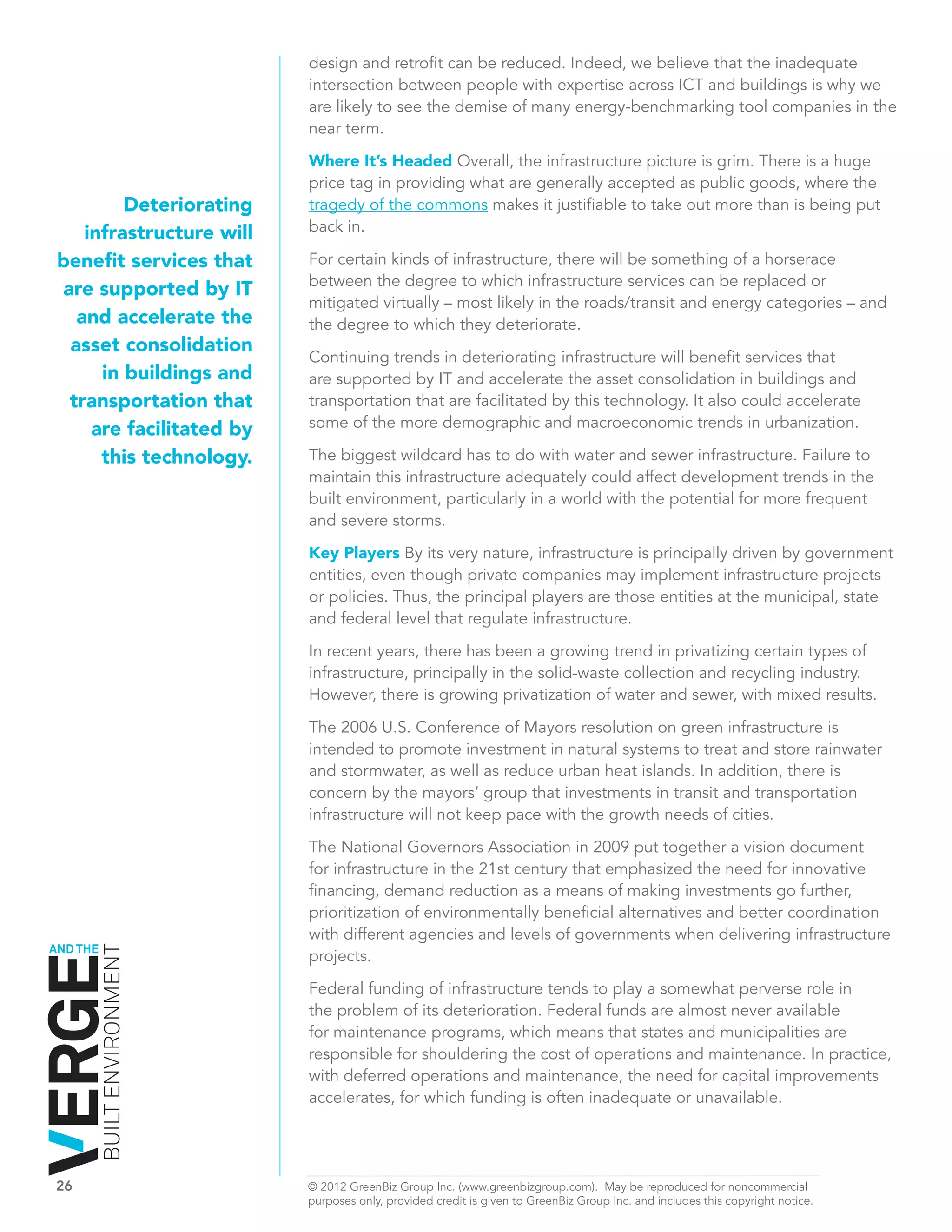 design and retrofit can be reduced. Indeed, we believe that the inadequate
                              intersection between people with expertise across ICT and buildings is why we
                              are likely to see the demise of many energy-benchmarking tool companies in the
                              near term.

                              Where It’s Headed Overall, the infrastructure picture is grim. There is a huge
                              price tag in providing what are generally accepted as public goods, where the
          Deteriorating       tragedy of the commons makes it justifiable to take out more than is being put
     infrastructure will      back in.

 benefit services that        For certain kinds of infrastructure, there will be something of a horserace
                              between the degree to which infrastructure services can be replaced or
  are supported by IT
                              mitigated virtually – most likely in the roads/transit and energy categories – and
    and accelerate the        the degree to which they deteriorate.
   asset consolidation
                              Continuing trends in deteriorating infrastructure will benefit services that
       in buildings and       are supported by IT and accelerate the asset consolidation in buildings and
   transportation that        transportation that are facilitated by this technology. It also could accelerate
      are facilitated by      some of the more demographic and macroeconomic trends in urbanization.

       this technology.       The biggest wildcard has to do with water and sewer infrastructure. Failure to
                              maintain this infrastructure adequately could affect development trends in the
                              built environment, particularly in a world with the potential for more frequent
                              and severe storms.
                              Key Players By its very nature, infrastructure is principally driven by government
                              entities, even though private companies may implement infrastructure projects
                              or policies. Thus, the principal players are those entities at the municipal, state
                              and federal level that regulate infrastructure.

                              In recent years, there has been a growing trend in privatizing certain types of
                              infrastructure, principally in the solid-waste collection and recycling industry.
                              However, there is growing privatization of water and sewer, with mixed results.

                              The 2006 U.S. Conference of Mayors resolution on green infrastructure is
                              intended to promote investment in natural systems to treat and store rainwater
                              and stormwater, as well as reduce urban heat islands. In addition, there is
                              concern by the mayors’ group that investments in transit and transportation
                              infrastructure will not keep pace with the growth needs of cities.

                              The National Governors Association in 2009 put together a vision document
                              for infrastructure in the 21st century that emphasized the need for innovative
                              financing, demand reduction as a means of making investments go further,
                              prioritization of environmentally beneficial alternatives and better coordination
                              with different agencies and levels of governments when delivering infrastructure
AND THE
          BUILT ENVIRONMENT




                              projects.

                              Federal funding of infrastructure tends to play a somewhat perverse role in
                              the problem of its deterioration. Federal funds are almost never available
                              for maintenance programs, which means that states and municipalities are
                              responsible for shouldering the cost of operations and maintenance. In practice,
                              with deferred operations and maintenance, the need for capital improvements
                              accelerates, for which funding is often inadequate or unavailable.




26	                           © 2012 GreenBiz Group Inc. (www.greenbizgroup.com). May be reproduced for noncommercial
	                             purposes only, provided credit is given to GreenBiz Group Inc. and includes this copyright notice.
 