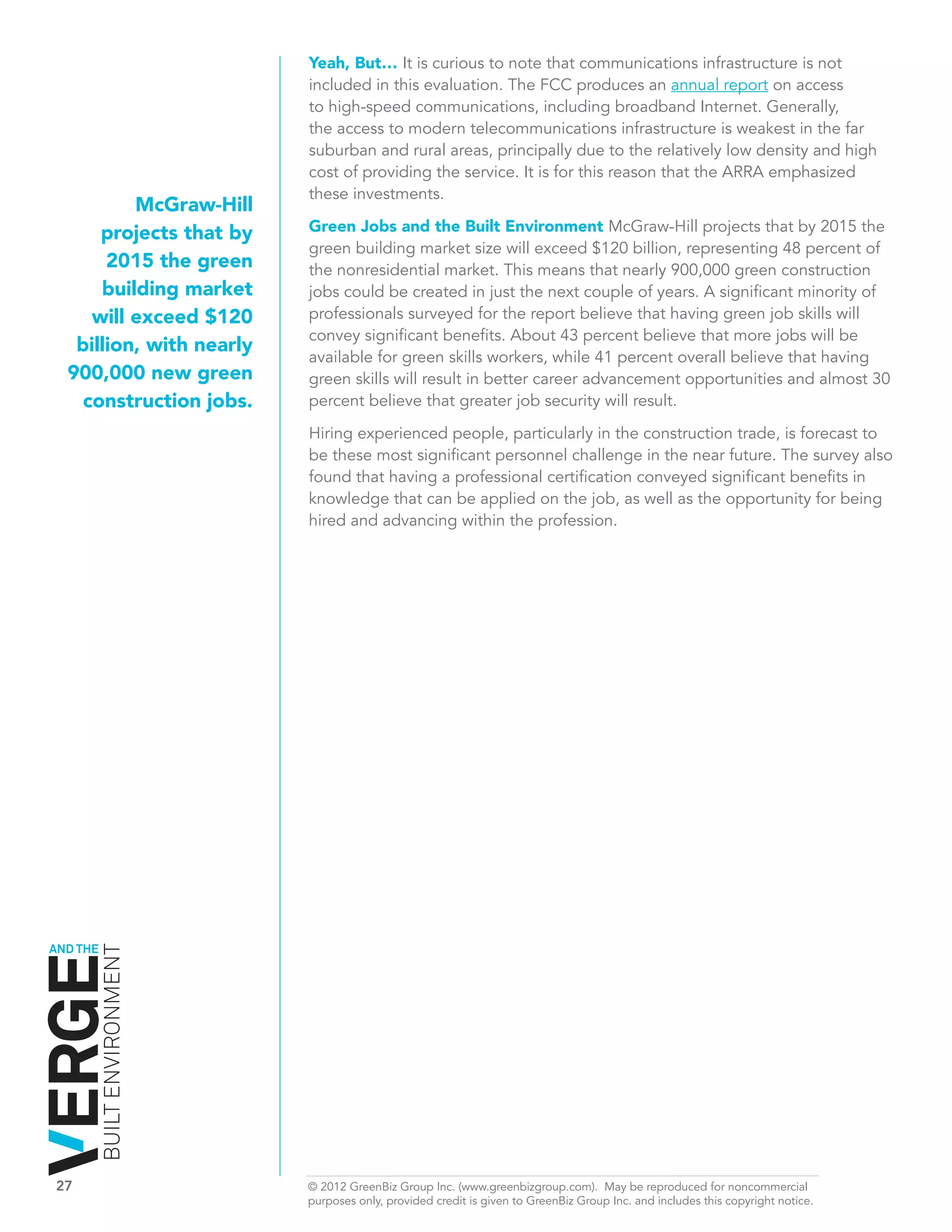 Yeah, But… It is curious to note that communications infrastructure is not
                              included in this evaluation. The FCC produces an annual report on access
                              to high-speed communications, including broadband Internet. Generally,
                              the access to modern telecommunications infrastructure is weakest in the far
                              suburban and rural areas, principally due to the relatively low density and high
                              cost of providing the service. It is for this reason that the ARRA emphasized
                              these investments.
            McGraw-Hill
        projects that by      Green Jobs and the Built Environment McGraw-Hill projects that by 2015 the
                              green building market size will exceed $120 billion, representing 48 percent of
         2015 the green       the nonresidential market. This means that nearly 900,000 green construction
        building market       jobs could be created in just the next couple of years. A significant minority of
       will exceed $120       professionals surveyed for the report believe that having green job skills will
                              convey significant benefits. About 43 percent believe that more jobs will be
     billion, with nearly
                              available for green skills workers, while 41 percent overall believe that having
    900,000 new green         green skills will result in better career advancement opportunities and almost 30
      construction jobs.      percent believe that greater job security will result.
                              Hiring experienced people, particularly in the construction trade, is forecast to
                              be these most significant personnel challenge in the near future. The survey also
                              found that having a professional certification conveyed significant benefits in
                              knowledge that can be applied on the job, as well as the opportunity for being
                              hired and advancing within the profession.




AND THE
          BUILT ENVIRONMENT




27	                           © 2012 GreenBiz Group Inc. (www.greenbizgroup.com). May be reproduced for noncommercial
	                             purposes only, provided credit is given to GreenBiz Group Inc. and includes this copyright notice.
 