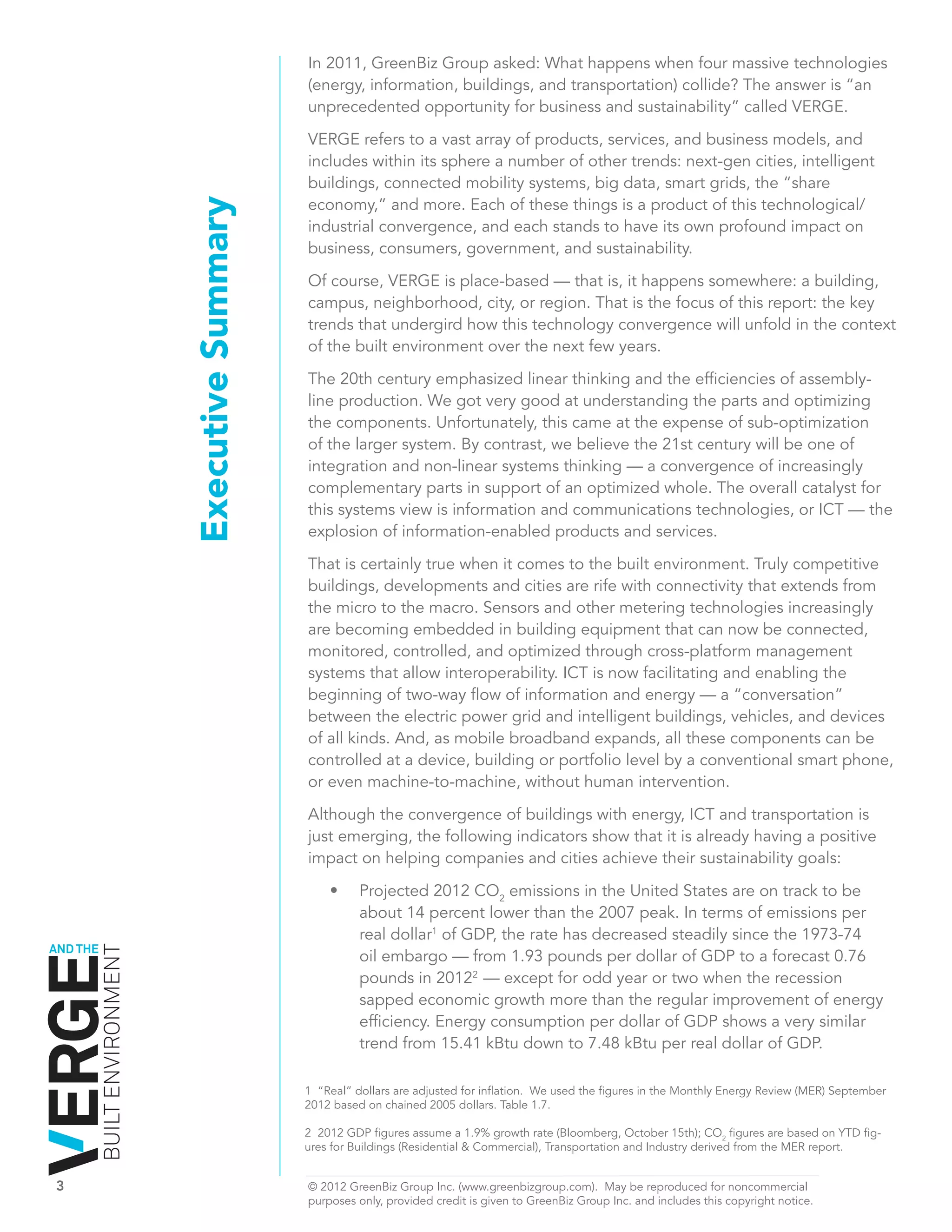 In 2011, GreenBiz Group asked: What happens when four massive technologies
                                                  (energy, information, buildings, and transportation) collide? The answer is “an
                                                  unprecedented opportunity for business and sustainability” called VERGE.

                                                  VERGE refers to a vast array of products, services, and business models, and
                                                  includes within its sphere a number of other trends: next-gen cities, intelligent
                                                  buildings, connected mobility systems, big data, smart grids, the “share
                                                  economy,” and more. Each of these things is a product of this technological/
                              Executive Summary   industrial convergence, and each stands to have its own profound impact on
                                                  business, consumers, government, and sustainability.

                                                  Of course, VERGE is place-based — that is, it happens somewhere: a building,
                                                  campus, neighborhood, city, or region. That is the focus of this report: the key
                                                  trends that undergird how this technology convergence will unfold in the context
                                                  of the built environment over the next few years.

                                                  The 20th century emphasized linear thinking and the efficiencies of assembly-
                                                  line production. We got very good at understanding the parts and optimizing
                                                  the components. Unfortunately, this came at the expense of sub-optimization
                                                  of the larger system. By contrast, we believe the 21st century will be one of
                                                  integration and non-linear systems thinking — a convergence of increasingly
                                                  complementary parts in support of an optimized whole. The overall catalyst for
                                                  this systems view is information and communications technologies, or ICT — the
                                                  explosion of information-enabled products and services.

                                                  That is certainly true when it comes to the built environment. Truly competitive
                                                  buildings, developments and cities are rife with connectivity that extends from
                                                  the micro to the macro. Sensors and other metering technologies increasingly
                                                  are becoming embedded in building equipment that can now be connected,
                                                  monitored, controlled, and optimized through cross-platform management
                                                  systems that allow interoperability. ICT is now facilitating and enabling the
                                                  beginning of two-way flow of information and energy — a “conversation”
                                                  between the electric power grid and intelligent buildings, vehicles, and devices
                                                  of all kinds. And, as mobile broadband expands, all these components can be
                                                  controlled at a device, building or portfolio level by a conventional smart phone,
                                                  or even machine-to-machine, without human intervention.

                                                  Although the convergence of buildings with energy, ICT and transportation is
                                                  just emerging, the following indicators show that it is already having a positive
                                                  impact on helping companies and cities achieve their sustainability goals:

                                                      •	    P
                                                            	 rojected 2012 CO2 emissions in the United States are on track to be
                                                            about 14 percent lower than the 2007 peak. In terms of emissions per
                                                            real dollar1 of GDP, the rate has decreased steadily since the 1973-74
AND THE
          BUILT ENVIRONMENT




                                                            oil embargo — from 1.93 pounds per dollar of GDP to a forecast 0.76
                                                            pounds in 20122 — except for odd year or two when the recession
                                                            sapped economic growth more than the regular improvement of energy
                                                            efficiency. Energy consumption per dollar of GDP shows a very similar
                                                            trend from 15.41 kBtu down to 7.48 kBtu per real dollar of GDP.

                                                  1 “Real” dollars are adjusted for inflation. We used the figures in the Monthly Energy Review (MER) September
                                                  2012 based on chained 2005 dollars. Table 1.7.

                                                  2 2012 GDP figures assume a 1.9% growth rate (Bloomberg, October 15th); CO2 figures are based on YTD fig-
                                                  ures for Buildings (Residential & Commercial), Transportation and Industry derived from the MER report.


3	                                                © 2012 GreenBiz Group Inc. (www.greenbizgroup.com). May be reproduced for noncommercial
	                                                 purposes only, provided credit is given to GreenBiz Group Inc. and includes this copyright notice.
 