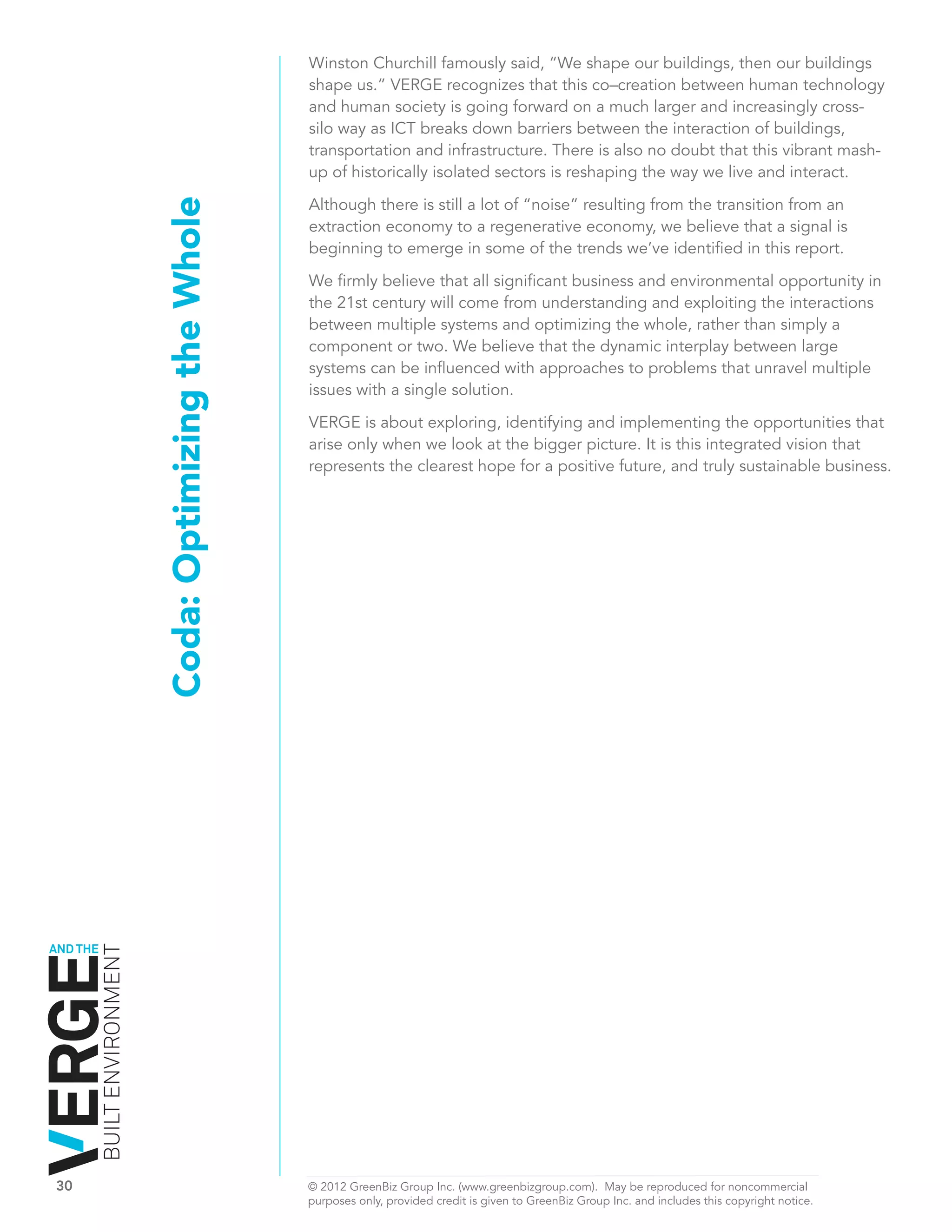 Winston Churchill famously said, “We shape our buildings, then our buildings
                                                           shape us.” VERGE recognizes that this co–creation between human technology
                                                           and human society is going forward on a much larger and increasingly cross-
                                                           silo way as ICT breaks down barriers between the interaction of buildings,
                                                           transportation and infrastructure. There is also no doubt that this vibrant mash-
                                                           up of historically isolated sectors is reshaping the way we live and interact.

                                                           Although there is still a lot of “noise” resulting from the transition from an
                              Coda: Optimizing the Whole
                                                           extraction economy to a regenerative economy, we believe that a signal is
                                                           beginning to emerge in some of the trends we’ve identified in this report.

                                                           We firmly believe that all significant business and environmental opportunity in
                                                           the 21st century will come from understanding and exploiting the interactions
                                                           between multiple systems and optimizing the whole, rather than simply a
                                                           component or two. We believe that the dynamic interplay between large
                                                           systems can be influenced with approaches to problems that unravel multiple
                                                           issues with a single solution.

                                                           VERGE is about exploring, identifying and implementing the opportunities that
                                                           arise only when we look at the bigger picture. It is this integrated vision that
                                                           represents the clearest hope for a positive future, and truly sustainable business.




AND THE
          BUILT ENVIRONMENT




30	                                                        © 2012 GreenBiz Group Inc. (www.greenbizgroup.com). May be reproduced for noncommercial
	                                                          purposes only, provided credit is given to GreenBiz Group Inc. and includes this copyright notice.
 