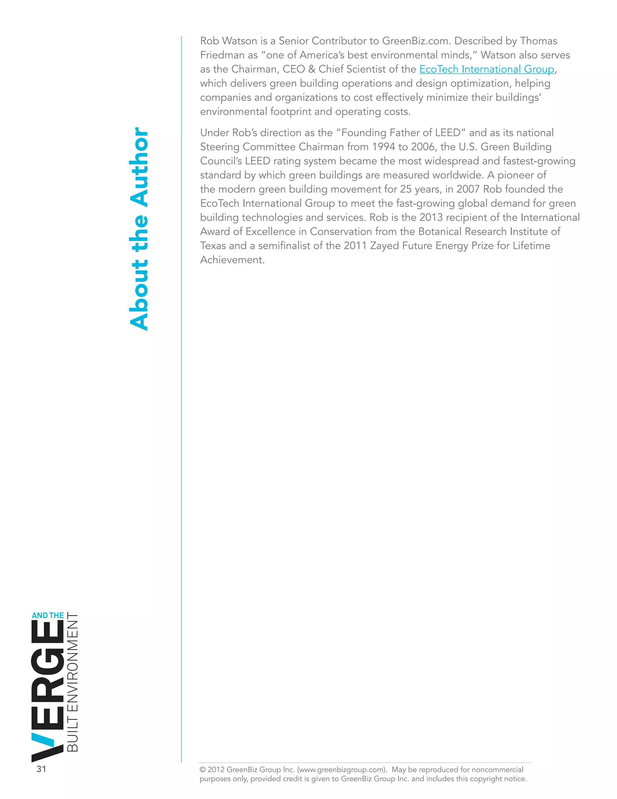 Rob Watson is a Senior Contributor to GreenBiz.com. Described by Thomas
                                                 Friedman as “one of America’s best environmental minds,” Watson also serves
                                                 as the Chairman, CEO & Chief Scientist of the EcoTech International Group,
                                                 which delivers green building operations and design optimization, helping
                                                 companies and organizations to cost effectively minimize their buildings’
                                                 environmental footprint and operating costs.

                                                 Under Rob’s direction as the “Founding Father of LEED” and as its national
                              About the Author   Steering Committee Chairman from 1994 to 2006, the U.S. Green Building
                                                 Council’s LEED rating system became the most widespread and fastest-growing
                                                 standard by which green buildings are measured worldwide. A pioneer of
                                                 the modern green building movement for 25 years, in 2007 Rob founded the
                                                 EcoTech International Group to meet the fast-growing global demand for green
                                                 building technologies and services. Rob is the 2013 recipient of the International
                                                 Award of Excellence in Conservation from the Botanical Research Institute of
                                                 Texas and a semifinalist of the 2011 Zayed Future Energy Prize for Lifetime
                                                 Achievement.




AND THE
          BUILT ENVIRONMENT




31	                                              © 2012 GreenBiz Group Inc. (www.greenbizgroup.com). May be reproduced for noncommercial
	                                                purposes only, provided credit is given to GreenBiz Group Inc. and includes this copyright notice.
 