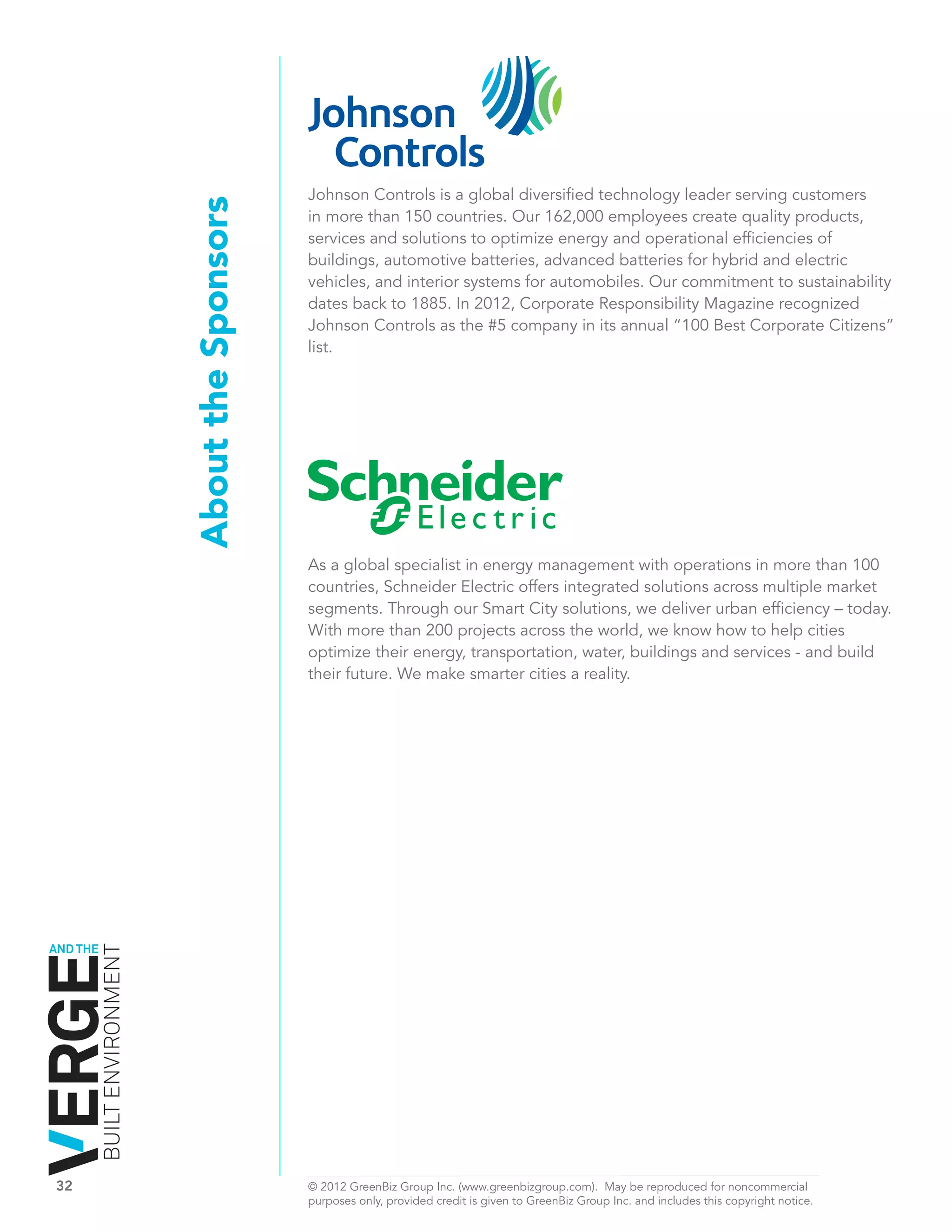 Johnson Controls is a global diversified technology leader serving customers
                              About the Sponsors   in more than 150 countries. Our 162,000 employees create quality products,
                                                   services and solutions to optimize energy and operational efficiencies of
                                                   buildings, automotive batteries, advanced batteries for hybrid and electric
                                                   vehicles, and interior systems for automobiles. Our commitment to sustainability
                                                   dates back to 1885. In 2012, Corporate Responsibility Magazine recognized
                                                   Johnson Controls as the #5 company in its annual “100 Best Corporate Citizens”
                                                   list.




                                                   As a global specialist in energy management with operations in more than 100
                                                   countries, Schneider Electric offers integrated solutions across multiple market
                                                   segments. Through our Smart City solutions, we deliver urban efficiency – today.
                                                   With more than 200 projects across the world, we know how to help cities
                                                   optimize their energy, transportation, water, buildings and services - and build
                                                   their future. We make smarter cities a reality.




AND THE
          BUILT ENVIRONMENT




32	                                                © 2012 GreenBiz Group Inc. (www.greenbizgroup.com). May be reproduced for noncommercial
	                                                  purposes only, provided credit is given to GreenBiz Group Inc. and includes this copyright notice.
 