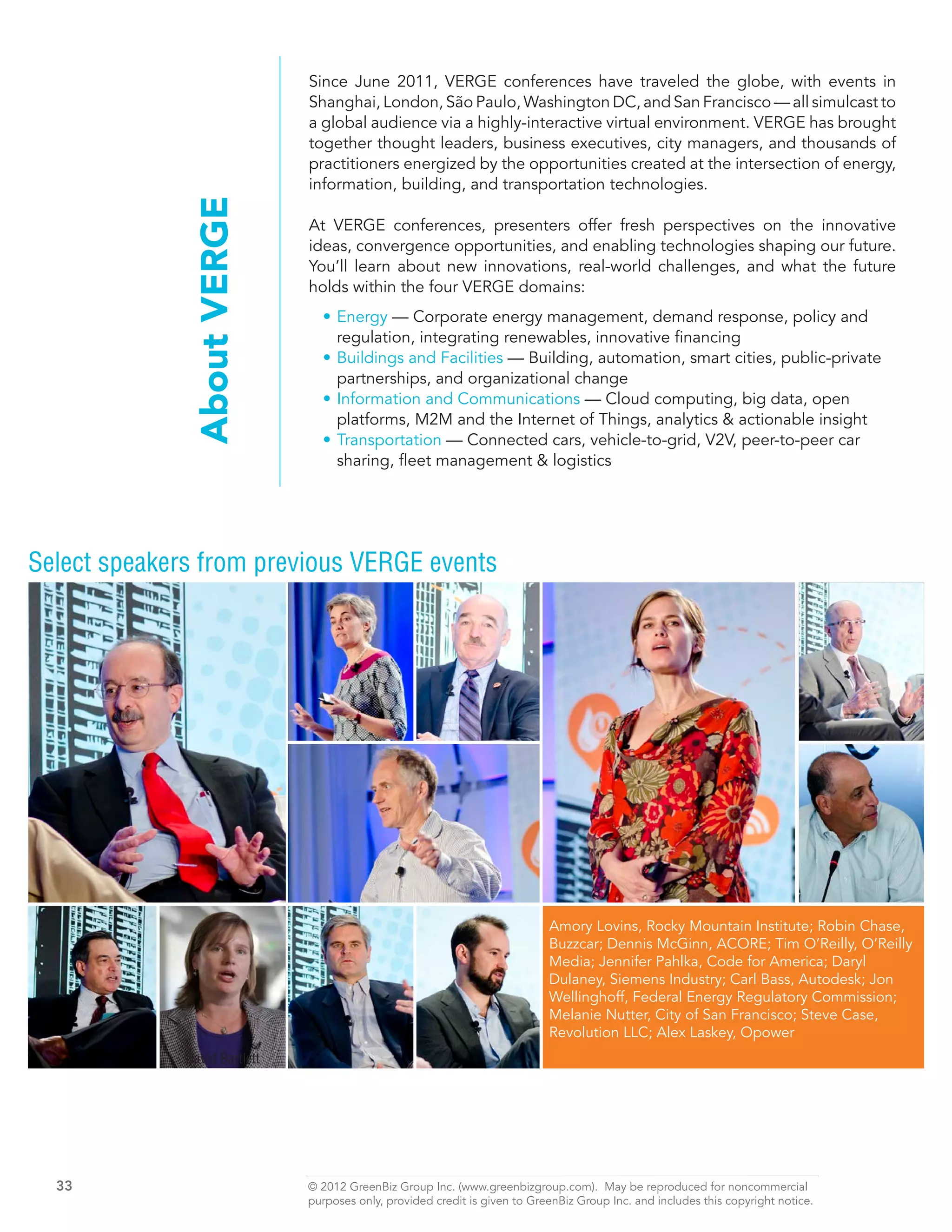 Since June 2011, VERGE conferences have traveled the globe, with events in
                               Shanghai, London, São Paulo, Washington DC, and San Francisco — all simulcast to
                               a global audience via a highly-interactive virtual environment. VERGE has brought
                               together thought leaders, business executives, city managers, and thousands of
                               practitioners energized by the opportunities created at the intersection of energy,
                               information, building, and transportation technologies.

               About VERGE     At VERGE conferences, presenters offer fresh perspectives on the innovative
                               ideas, convergence opportunities, and enabling technologies shaping our future.
                               You’ll learn about new innovations, real-world challenges, and what the future
                               holds within the four VERGE domains:
                                 •	Energy — Corporate energy management, demand response, policy and
                                   regulation, integrating renewables, innovative financing
                                 •	Buildings and Facilities — Building, automation, smart cities, public-private
                                   partnerships, and organizational change
                                 •	Information and Communications — Cloud computing, big data, open
                                   platforms, M2M and the Internet of Things, analytics & actionable insight
                                 •	Transportation — Connected cars, vehicle-to-grid, V2V, peer-to-peer car
                                   sharing, fleet management & logistics




Select speakers from previous VERGE events




                                                                             Amory Lovins, Rocky Mountain Institute; Robin Chase,
                                                                             Buzzcar; Dennis McGinn, ACORE; Tim O’Reilly, O’Reilly
                                                                             Media; Jennifer Pahlka, Code for America; Daryl
                                                                             Dulaney, Siemens Industry; Carl Bass, Autodesk; Jon
                                                                             Wellinghoff, Federal Energy Regulatory Commission;
                                                                             Melanie Nutter, City of San Francisco; Steve Case,
                                                                             Revolution LLC; Alex Laskey, Opower
              David Bartlett




  33	                          © 2012 GreenBiz Group Inc. (www.greenbizgroup.com). May be reproduced for noncommercial
  	                            purposes only, provided credit is given to GreenBiz Group Inc. and includes this copyright notice.
 