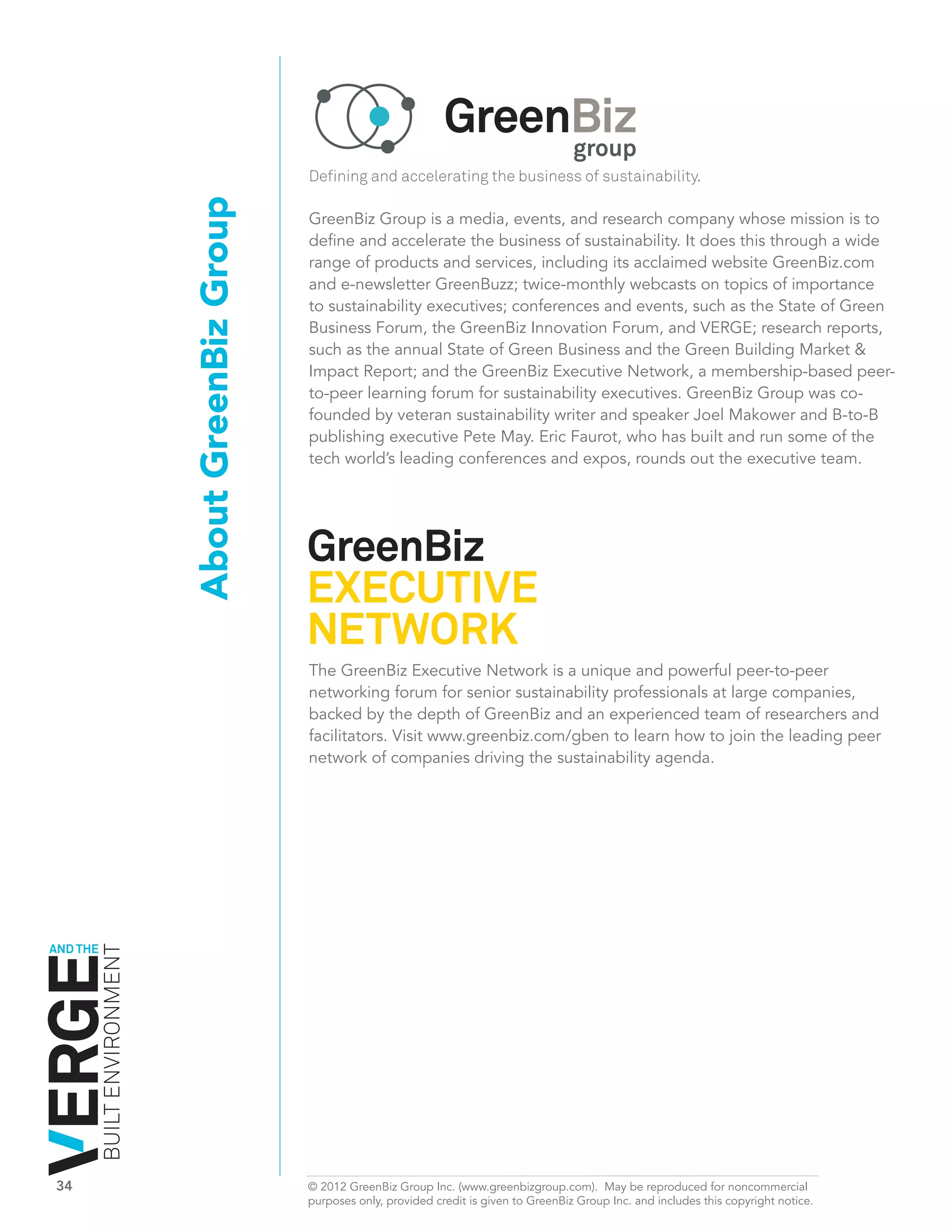 Defining and accelerating the business of sustainability.

                              About GreenBiz Group   GreenBiz Group is a media, events, and research company whose mission is to
                                                     define and accelerate the business of sustainability. It does this through a wide
                                                     range of products and services, including its acclaimed website GreenBiz.com
                                                     and e-newsletter GreenBuzz; twice-monthly webcasts on topics of importance
                                                     to sustainability executives; conferences and events, such as the State of Green
                                                     Business Forum, the GreenBiz Innovation Forum, and VERGE; research reports,
                                                     such as the annual State of Green Business and the Green Building Market &
                                                     Impact Report; and the GreenBiz Executive Network, a membership-based peer-
                                                     to-peer learning forum for sustainability executives. GreenBiz Group was co-
                                                     founded by veteran sustainability writer and speaker Joel Makower and B-to-B
                                                     publishing executive Pete May. Eric Faurot, who has built and run some of the
                                                     tech world’s leading conferences and expos, rounds out the executive team.




                                                     The GreenBiz Executive Network is a unique and powerful peer-to-peer
                                                     networking forum for senior sustainability professionals at large companies,
                                                     backed by the depth of GreenBiz and an experienced team of researchers and
                                                     facilitators. Visit www.greenbiz.com/gben to learn how to join the leading peer
                                                     network of companies driving the sustainability agenda.




AND THE
          BUILT ENVIRONMENT




34	                                                  © 2012 GreenBiz Group Inc. (www.greenbizgroup.com). May be reproduced for noncommercial
	                                                    purposes only, provided credit is given to GreenBiz Group Inc. and includes this copyright notice.
 