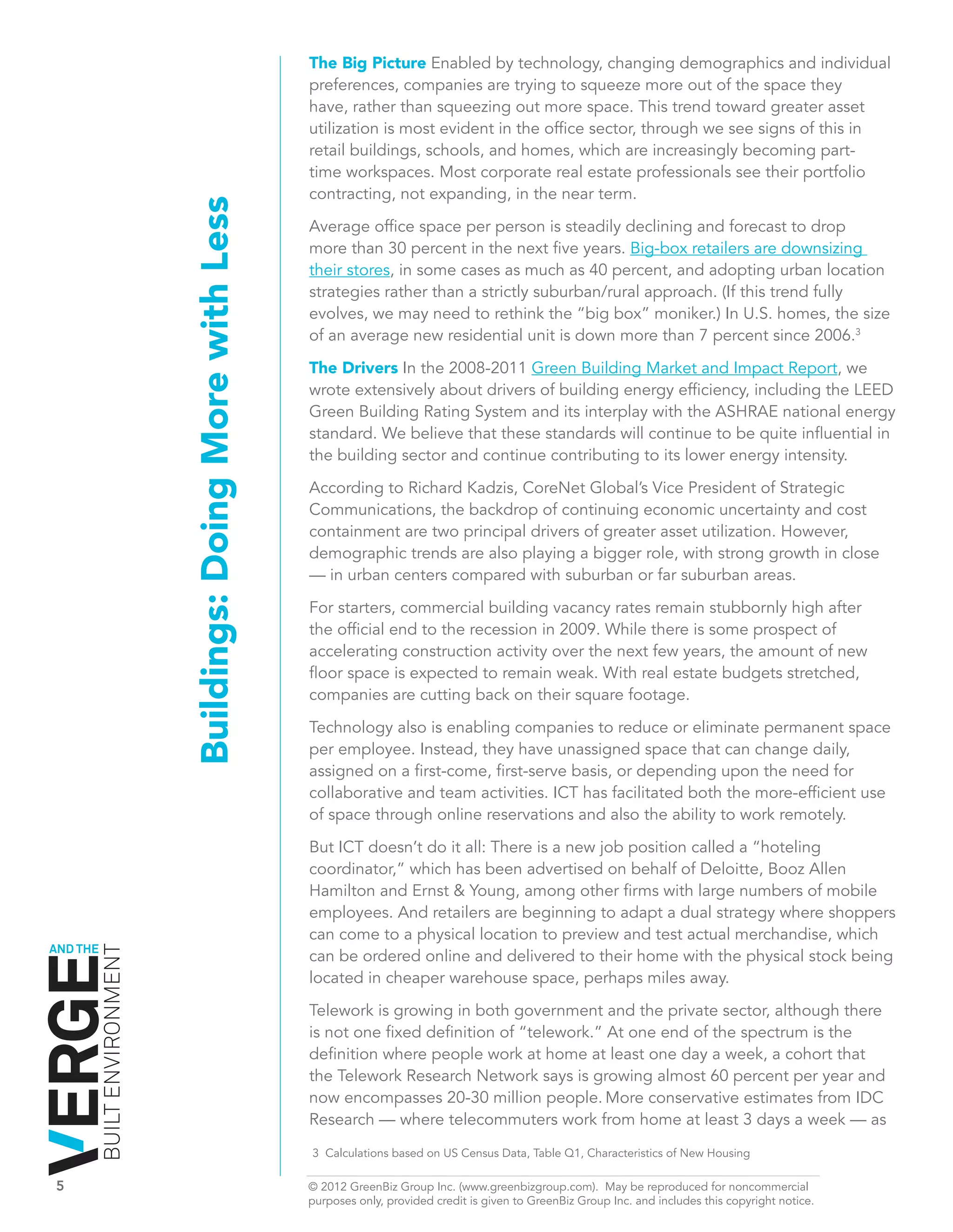 The Big Picture Enabled by technology, changing demographics and individual
                                                                preferences, companies are trying to squeeze more out of the space they
                                                                have, rather than squeezing out more space. This trend toward greater asset
                                                                utilization is most evident in the office sector, through we see signs of this in
                                                                retail buildings, schools, and homes, which are increasingly becoming part-
                                                                time workspaces. Most corporate real estate professionals see their portfolio
                                                                contracting, not expanding, in the near term.
                              Buildings: Doing More with Less   Average office space per person is steadily declining and forecast to drop
                                                                more than 30 percent in the next five years. Big-box retailers are downsizing
                                                                their stores, in some cases as much as 40 percent, and adopting urban location
                                                                strategies rather than a strictly suburban/rural approach. (If this trend fully
                                                                evolves, we may need to rethink the “big box” moniker.) In U.S. homes, the size
                                                                of an average new residential unit is down more than 7 percent since 2006.3

                                                                The Drivers In the 2008-2011 Green Building Market and Impact Report, we
                                                                wrote extensively about drivers of building energy efficiency, including the LEED
                                                                Green Building Rating System and its interplay with the ASHRAE national energy
                                                                standard. We believe that these standards will continue to be quite influential in
                                                                the building sector and continue contributing to its lower energy intensity.

                                                                According to Richard Kadzis, CoreNet Global’s Vice President of Strategic
                                                                Communications, the backdrop of continuing economic uncertainty and cost
                                                                containment are two principal drivers of greater asset utilization. However,
                                                                demographic trends are also playing a bigger role, with strong growth in close
                                                                — in urban centers compared with suburban or far suburban areas.

                                                                For starters, commercial building vacancy rates remain stubbornly high after
                                                                the official end to the recession in 2009. While there is some prospect of
                                                                accelerating construction activity over the next few years, the amount of new
                                                                floor space is expected to remain weak. With real estate budgets stretched,
                                                                companies are cutting back on their square footage.

                                                                Technology also is enabling companies to reduce or eliminate permanent space
                                                                per employee. Instead, they have unassigned space that can change daily,
                                                                assigned on a first-come, first-serve basis, or depending upon the need for
                                                                collaborative and team activities. ICT has facilitated both the more-efficient use
                                                                of space through online reservations and also the ability to work remotely.
                                                                But ICT doesn’t do it all: There is a new job position called a “hoteling
                                                                coordinator,” which has been advertised on behalf of Deloitte, Booz Allen
                                                                Hamilton and Ernst & Young, among other firms with large numbers of mobile
                                                                employees. And retailers are beginning to adapt a dual strategy where shoppers
                                                                can come to a physical location to preview and test actual merchandise, which
AND THE
          BUILT ENVIRONMENT




                                                                can be ordered online and delivered to their home with the physical stock being
                                                                located in cheaper warehouse space, perhaps miles away.

                                                                Telework is growing in both government and the private sector, although there
                                                                is not one fixed definition of “telework.” At one end of the spectrum is the
                                                                definition where people work at home at least one day a week, a cohort that
                                                                the Telework Research Network says is growing almost 60 percent per year and
                                                                now encompasses 20-30 million people. More conservative estimates from IDC
                                                                Research — where telecommuters work from home at least 3 days a week — as
                                                                3 Calculations based on US Census Data, Table Q1, Characteristics of New Housing

5	                                                              © 2012 GreenBiz Group Inc. (www.greenbizgroup.com). May be reproduced for noncommercial
	                                                               purposes only, provided credit is given to GreenBiz Group Inc. and includes this copyright notice.
 
