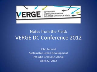 Notes from the Field:
VERGE DC Conference 2012
             John Lehnert
    Sustainable Urban Development
       Presidio Graduate School
             April 22, 2012
 