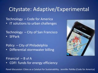 Citystate: Adaptive/Experimental
Technology – Code for America
• IT solutions to urban challenges

Technology – City of San Francisco
• SFPark

Policy – City of Philadelphia
• Differential stormwater billing

Financial – B of A
• CDFI funds for energy efficiency
Panel discussion: Cities as a Catalyst for Sustainability; Jennifer Pahlka (Code for America)
 