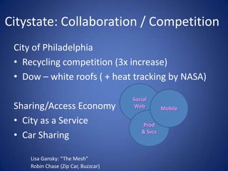 Citystate: Collaboration / Competition
 City of Philadelphia
 • Recycling competition (3x increase)
 • Dow – white roofs ( + heat tracking by NASA)

                                      Social
 Sharing/Access Economy                Web        Mobile

 • City as a Service                      Prod
 • Car Sharing                           & Svcs



     Lisa Gansky: “The Mesh”
     Robin Chase (Zip Car, Buzzcar)
 