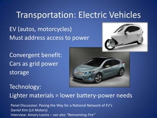 Transportation: Electric Vehicles
EV (autos, motorcycles)
Must address access to power

Convergent benefit:
Cars as grid power
storage

Technology:
Lighter materials = lower battery-power needs
Panel Discussion: Paving the Way for a National Network of EV’s
Daniel Kim (Lit Motors)
Interview: Amory Lovins – see also “Reinventing Fire”
 