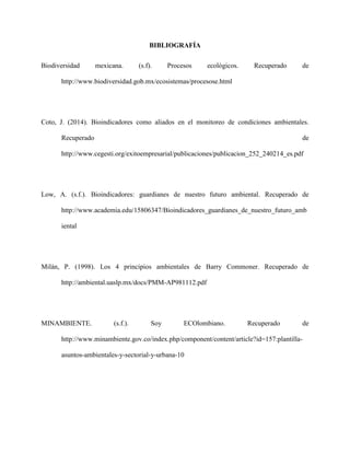 BIBLIOGRAFÍA
Biodiversidad mexicana. (s.f). Procesos ecológicos. Recuperado de
http://www.biodiversidad.gob.mx/ecosistemas/procesose.html
Coto, J. (2014). Bioindicadores como aliados en el monitoreo de condiciones ambientales.
Recuperado de
http://www.cegesti.org/exitoempresarial/publicaciones/publicacion_252_240214_es.pdf
Low, A. (s.f.). Bioindicadores: guardianes de nuestro futuro ambiental. Recuperado de
http://www.academia.edu/15806347/Bioindicadores_guardianes_de_nuestro_futuro_amb
iental
Milán, P. (1998). Los 4 principios ambientales de Barry Commoner. Recuperado de
http://ambiental.uaslp.mx/docs/PMM-AP981112.pdf
MINAMBIENTE. (s.f.). Soy ECOlombiano. Recuperado de
http://www.minambiente.gov.co/index.php/component/content/article?id=157:plantilla-
asuntos-ambientales-y-sectorial-y-urbana-10
 