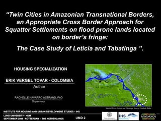 “Twin Cities in Amazonian Transnational Borders,
an Appropriate Cross Border Approach for
Squatter Settlements on flood prone lands located
on border’s fringe:
The Case Study of Leticia and Tabatinga ”.
Satelital View - Leticia and Tabatinga. Source: Elizabeth Riaño
SEPTEMBER 2006 - ROTTERDAM – THE NETHERLANDS
INSTITUTE FOR HOUSING AND URBAN DEVELOPMENT STUDIES – IHS
LUND UNIVERSITY - HDM
UMD 2
RACHELLE NAVARRO ÅSTRAND, PhD
ERIK VERGEL TOVAR - COLOMBIA
Author
Supervisor
HOUSING SPECIALIZATION
 