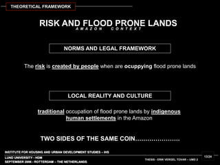 INSTITUTE FOR HOUSING AND URBAN DEVELOPMENT STUDIES – IHS
LUND UNIVERSITY - HDM
RISK AND FLOOD PRONE LANDS
The risk is created by people when are ocuppying flood prone lands
traditional occupation of flood prone lands by indigenous
human settlements in the Amazon
SEPTEMBER 2006 - ROTTERDAM – THE NETHERLANDS
THESIS - ERIK VERGEL TOVAR – UMD 2
13/24
LOCAL REALITY AND CULTURE
NORMS AND LEGAL FRAMEWORK
TWO SIDES OF THE SAME COIN………………….
THEORETICAL FRAMEWORK
A M A Z O N C O N T E X T
 