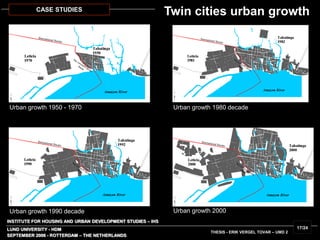 INSTITUTE FOR HOUSING AND URBAN DEVELOPMENT STUDIES – IHS
LUND UNIVERSITY - HDM
Urban growth 1950 - 1970 Urban growth 1980 decade
Urban growth 1990 decade Urban growth 2000
SEPTEMBER 2006 - ROTTERDAM – THE NETHERLANDS
THESIS - ERIK VERGEL TOVAR – UMD 2
17/24
CASE STUDIES
Twin cities urban growth
 