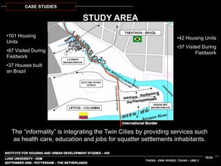 INSTITUTE FOR HOUSING AND URBAN DEVELOPMENT STUDIES – IHS
LUND UNIVERSITY - HDM
STUDY AREA
SEPTEMBER 2006 - ROTTERDAM – THE NETHERLANDS
THESIS - ERIK VERGEL TOVAR – UMD 2
18/24
CASE STUDIES
•101 Housing
Units
•87 Visited During
Fieldwork
•37 Houses built
on Brazil
•42 Housing Units
•37 Visited During
Fieldwork
The “informality” is integrating the Twin Cities by providing services such
as health care, education and jobs for squatter settlements inhabitants.
International Border
 