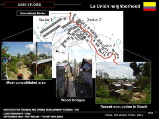 INSTITUTE FOR HOUSING AND URBAN DEVELOPMENT STUDIES – IHS
LUND UNIVERSITY - HDM
SEPTEMBER 2006 - ROTTERDAM – THE NETHERLANDS
THESIS - ERIK VERGEL TOVAR – UMD 2
19/24
CASE STUDIES
Most consolidated area
Wood Bridges
Recent occupation in Brazil
La Unión neighborhood
International Border
 