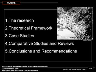 1.The research
2.Theoretical Framework
3.Case Studies
4.Comparative Studies and Reviews
5.Conclusions and Recommendations
OUTLINE
GEAUR - IMANI
INSTITUTE FOR HOUSING AND URBAN DEVELOPMENT STUDIES – IHS
LUND UNIVERSITY - HDM
SEPTEMBER 2006 - ROTTERDAM – THE NETHERLANDS
THESIS - ERIK VERGEL TOVAR – UMD 2
2/24
Leticia
Tabatinga
 