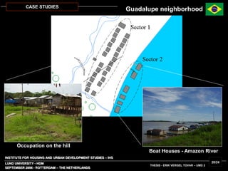 INSTITUTE FOR HOUSING AND URBAN DEVELOPMENT STUDIES – IHS
LUND UNIVERSITY - HDM
SEPTEMBER 2006 - ROTTERDAM – THE NETHERLANDS
THESIS - ERIK VERGEL TOVAR – UMD 2
20/24
CASE STUDIES
Occupation on the hill
Boat Houses - Amazon River
Guadalupe neighborhood
 