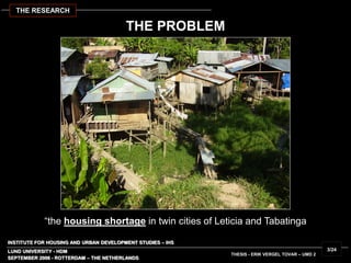 INSTITUTE FOR HOUSING AND URBAN DEVELOPMENT STUDIES – IHS
LUND UNIVERSITY - HDM
THESIS - ERIK VERGEL TOVAR – UMD 2
“the housing shortage in twin cities of Leticia and Tabatinga
SEPTEMBER 2006 - ROTTERDAM – THE NETHERLANDS
3/24
THE RESEARCH
THE PROBLEM
 