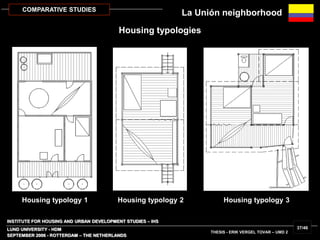 INSTITUTE FOR HOUSING AND URBAN DEVELOPMENT STUDIES – IHS
LUND UNIVERSITY - HDM
SEPTEMBER 2006 - ROTTERDAM – THE NETHERLANDS
THESIS - ERIK VERGEL TOVAR – UMD 2
37/46
COMPARATIVE STUDIES
Housing typology 1 Housing typology 2 Housing typology 3
La Unión neighborhood
Housing typologies
 