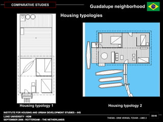 INSTITUTE FOR HOUSING AND URBAN DEVELOPMENT STUDIES – IHS
LUND UNIVERSITY - HDM
SEPTEMBER 2006 - ROTTERDAM – THE NETHERLANDS
THESIS - ERIK VERGEL TOVAR – UMD 2
38/46
COMPARATIVE STUDIES
Housing typology 1 Housing typology 2
Guadalupe neighborhood
Housing typologies
 