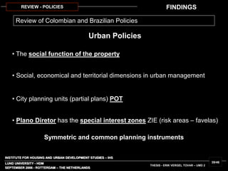 INSTITUTE FOR HOUSING AND URBAN DEVELOPMENT STUDIES – IHS
LUND UNIVERSITY - HDM
SEPTEMBER 2006 - ROTTERDAM – THE NETHERLANDS
THESIS - ERIK VERGEL TOVAR – UMD 2
39/46
REVIEW - POLICIES
• The social function of the property
Urban Policies
• Social, economical and territorial dimensions in urban management
• City planning units (partial plans) POT
• Plano Diretor has the special interest zones ZIE (risk areas – favelas)
Review of Colombian and Brazilian Policies
Symmetric and common planning instruments
FINDINGS
 