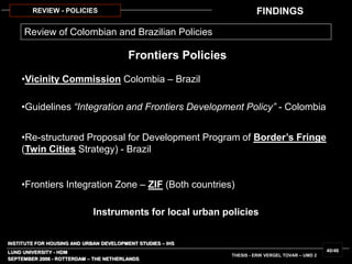 INSTITUTE FOR HOUSING AND URBAN DEVELOPMENT STUDIES – IHS
LUND UNIVERSITY - HDM
SEPTEMBER 2006 - ROTTERDAM – THE NETHERLANDS
THESIS - ERIK VERGEL TOVAR – UMD 2
40/46
REVIEW - POLICIES
•Vicinity Commission Colombia – Brazil
•Guidelines “Integration and Frontiers Development Policy” - Colombia
•Re-structured Proposal for Development Program of Border’s Fringe
(Twin Cities Strategy) - Brazil
•Frontiers Integration Zone – ZIF (Both countries)
Review of Colombian and Brazilian Policies
Frontiers Policies
Instruments for local urban policies
FINDINGS
 