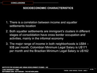 INSTITUTE FOR HOUSING AND URBAN DEVELOPMENT STUDIES – IHS
LUND UNIVERSITY - HDM
1. There is a correlation between income and squatter
settlements location
2. Both squatter settlements are immigrant’s clusters in different
stages of consolidation have cross border occupation and
activities, mainly in the informal economy
3. The major range of income in both neighborhoods is U$84 –
93$ per month. Colombian Minimum Legal Salary is U$171
per month and the Brazilian Minimum Legal Salary is U$162
SOCIOECONOMIC CHARACTERISTICS
SEPTEMBER 2006 - ROTTERDAM – THE NETHERLANDS
THESIS - ERIK VERGEL TOVAR – UMD 2
41/46
CONCLUSIONS
 