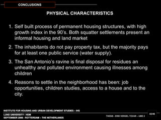 INSTITUTE FOR HOUSING AND URBAN DEVELOPMENT STUDIES – IHS
LUND UNIVERSITY - HDM
PHYSICAL CHARACTERISTICS
SEPTEMBER 2006 - ROTTERDAM – THE NETHERLANDS
THESIS - ERIK VERGEL TOVAR – UMD 2
42/46
CONCLUSIONS
1. Self built process of permanent housing structures, with high
growth index in the 90’s. Both squatter settlements present an
informal housing and land market
2. The inhabitants do not pay property tax, but the majority pays
for at least one public service (water supply).
3. The San Antonio’s ravine is final disposal for residues an
unhealthy and polluted environment causing illnesses among
children
4. Reasons to settle in the neighborhood has been: job
opportunities, children studies, access to a house and to the
city.
 