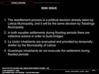 INSTITUTE FOR HOUSING AND URBAN DEVELOPMENT STUDIES – IHS
LUND UNIVERSITY - HDM
SEPTEMBER 2006 - ROTTERDAM – THE NETHERLANDS
THESIS - ERIK VERGEL TOVAR – UMD 2
43/46
CONCLUSIONS
RISK ISSUE
1. The resettlement process is a political decision already taken by
Leticia Municipality, and it will be the same decision by Tabatinga
Municipality
2. In both squatter settlements during flooding periods there are
collective actions in order to build bridges
3. La Unión inhabitants are evacuated and provided by temporally
shelter by the Municipality of Leticia
4. Guadalupe inhabitants do not evacuate the settlement during
flooded periods
 