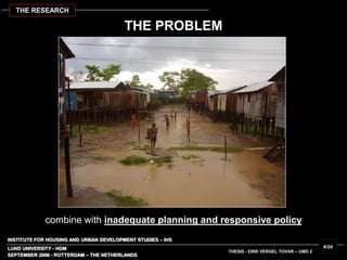 INSTITUTE FOR HOUSING AND URBAN DEVELOPMENT STUDIES – IHS
LUND UNIVERSITY - HDM
THESIS - ERIK VERGEL TOVAR – UMD 2
combine with inadequate planning and responsive policy
SEPTEMBER 2006 - ROTTERDAM – THE NETHERLANDS
4/24
THE RESEARCH
THE PROBLEM
 