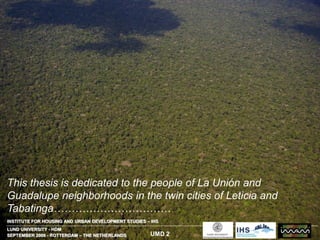 SEPTEMBER 2006 - ROTTERDAM – THE NETHERLANDS
INSTITUTE FOR HOUSING AND URBAN DEVELOPMENT STUDIES – IHS
LUND UNIVERSITY - HDM
UMD 2
This thesis is dedicated to the people of La Unión and
Guadalupe neighborhoods in the twin cities of Leticia and
Tabatinga……………………………
 
