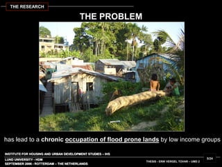INSTITUTE FOR HOUSING AND URBAN DEVELOPMENT STUDIES – IHS
LUND UNIVERSITY - HDM
THESIS - ERIK VERGEL TOVAR – UMD 2
has lead to a chronic occupation of flood prone lands by low income groups
SEPTEMBER 2006 - ROTTERDAM – THE NETHERLANDS
5/24
THE RESEARCH
THE PROBLEM
 