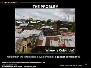 INSTITUTE FOR HOUSING AND URBAN DEVELOPMENT STUDIES – IHS
LUND UNIVERSITY - HDM
resulting in the large scale development of squatter settlements”
SEPTEMBER 2006 - ROTTERDAM – THE NETHERLANDS
THESIS - ERIK VERGEL TOVAR – UMD 2
6/24
Where is Colombia?
Where is Brazil?
THE RESEARCH
THE PROBLEM
 