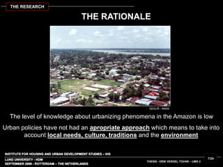 INSTITUTE FOR HOUSING AND URBAN DEVELOPMENT STUDIES – IHS
LUND UNIVERSITY - HDM
The level of knowledge about urbanizing phenomena in the Amazon is low
THE RATIONALE
SEPTEMBER 2006 - ROTTERDAM – THE NETHERLANDS
THESIS - ERIK VERGEL TOVAR – UMD 2
7/24
THE RESEARCH
Urban policies have not had an apropriate approach which means to take into
account local needs, culture, traditions and the environment
GEAUR - IMANI
 