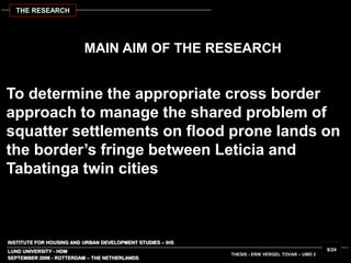 INSTITUTE FOR HOUSING AND URBAN DEVELOPMENT STUDIES – IHS
LUND UNIVERSITY - HDM
To determine the appropriate cross border
approach to manage the shared problem of
squatter settlements on flood prone lands on
the border’s fringe between Leticia and
Tabatinga twin cities
MAIN AIM OF THE RESEARCH
SEPTEMBER 2006 - ROTTERDAM – THE NETHERLANDS
THESIS - ERIK VERGEL TOVAR – UMD 2
8/24
THE RESEARCH
 