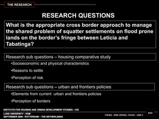 INSTITUTE FOR HOUSING AND URBAN DEVELOPMENT STUDIES – IHS
LUND UNIVERSITY - HDM
RESEARCH QUESTIONS
What is the appropriate cross border approach to manage
the shared problem of squatter settlements on flood prone
lands on the border’s fringe between Leticia and
Tabatinga?
SEPTEMBER 2006 - ROTTERDAM – THE NETHERLANDS
THESIS - ERIK VERGEL TOVAR – UMD 2
9/24
THE RESEARCH
•Socioeconomic and physical characteristics
•Reasons to settle
•Perception of risk
Research sub questions – housing comparative study
•Elements from current urban and frontiers policies
•Perception of borders
Research sub questions – urban and frontiers policies
 
