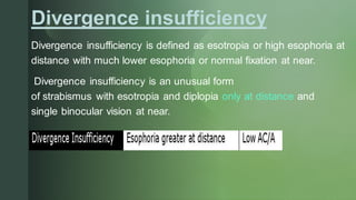 z
Divergence insufficiency
Divergence insufficiency is defined as esotropia or high esophoria at
distance with much lower esophoria or normal fixation at near.
Divergence insufficiency is an unusual form
of strabismus with esotropia and diplopia only at distance and
single binocular vision at near.
 