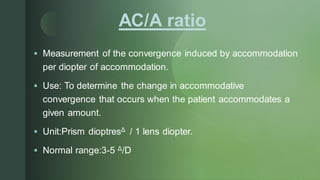z AC/A ratio
▪ Measurement of the convergence induced by accommodation
per diopter of accommodation.
▪ Use: To determine the change in accommodative
convergence that occurs when the patient accommodates a
given amount.
▪ Unit:Prism dioptresΔ / 1 lens diopter.
▪ Normal range:3-5 Δ/D
 