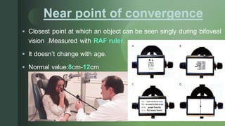 z
Near point of convergence
▪ Closest point at which an object can be seen singly during bifoveal
vision .Measured with RAF ruler.
▪ It doesn’t change with age.
▪ Normal value:8cm-12cm
 