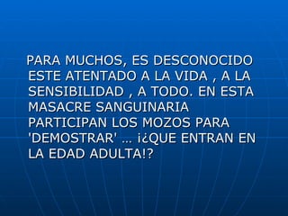 PARA MUCHOS, ES DESCONOCIDO ESTE ATENTADO A LA VIDA , A LA SENSIBILIDAD , A TODO. EN ESTA MASACRE SANGUINARIA PARTICIPAN LOS MOZOS PARA 'DEMOSTRAR' … ¡¿QUE ENTRAN EN LA EDAD ADULTA!?  