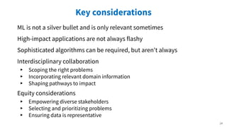 Key considerations
ML is not a silver bullet and is only relevant sometimes
High-impact applications are not always flashy
Sophisticated algorithms can be required, but aren't always
Interdisciplinary collaboration
▸ Scoping the right problems
▸ Incorporating relevant domain information
▸ Shaping pathways to impact
Equity considerations
▸ Empowering diverse stakeholders
▸ Selecting and prioritizing problems
▸ Ensuring data is representative
14
 